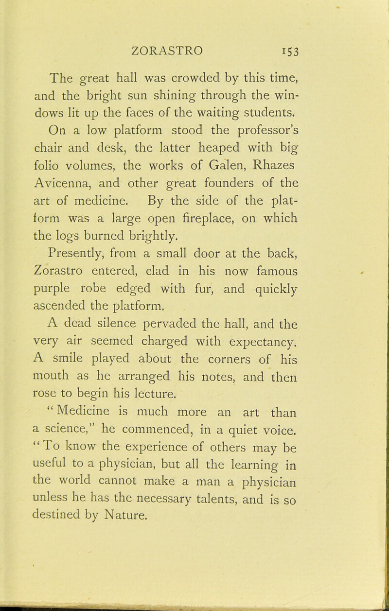 The great hall was crowded by this time, and the bright sun shining through the win- dows lit up the faces of the waiting students. On a low platform stood the professor’s chair and desk, the latter heaped with big folio volumes, the works of Galen, Rhazes Avicenna, and other great founders of the art of medicine. By the side of the plat- form was a large open fireplace, on which the logs burned brightly. Presently, from a small door at the back, Zorastro entered, clad in his now famous purple robe edged with fur, and quickly ascended the platform. A dead silence pervaded the hall, and the very air seemed charged with expectancy. A smile played about the corners of his mouth as he arranged his notes, and then rose to begin his lecture. “ Medicine is much more an art than a science,” he commenced, in a quiet voice. “To know the experience of others may be useful to a physician, but all the learning in the world cannot make a man a physician unless he has the necessary talents, and is so destined by Nature.