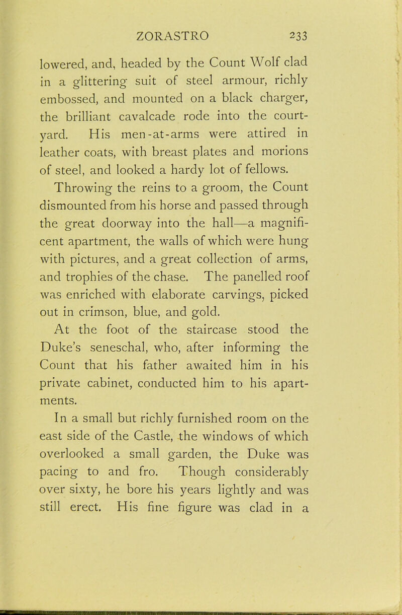 lowered, and, headed by the Count Wolf clad in a glittering- suit of steel armour, richly embossed, and mounted on a black charger, the brilliant cavalcade rode into the court- yard. His men-at-arms were attired in leather coats, with breast plates and morions of steel, and looked a hardy lot of fellows. Throwing the reins to a groom, the Count dismounted from his horse and passed through the great doorway into the hall—a magnifi- cent apartment, the walls of which were hung with pictures, and a great collection of arms, and trophies of the chase. The panelled roof was enriched with elaborate carvings, picked out in crimson, blue, and gold. At the foot of the staircase stood the Duke’s seneschal, who, after informing the Count that his father awaited him in his private cabinet, conducted him to his apart- ments. In a small but richly furnished room on the east side of the Castle, the windows of which overlooked a small garden, the Duke was pacing to and fro. Though considerably over sixty, he bore his years lightly and was still erect. His fine figure was clad in a