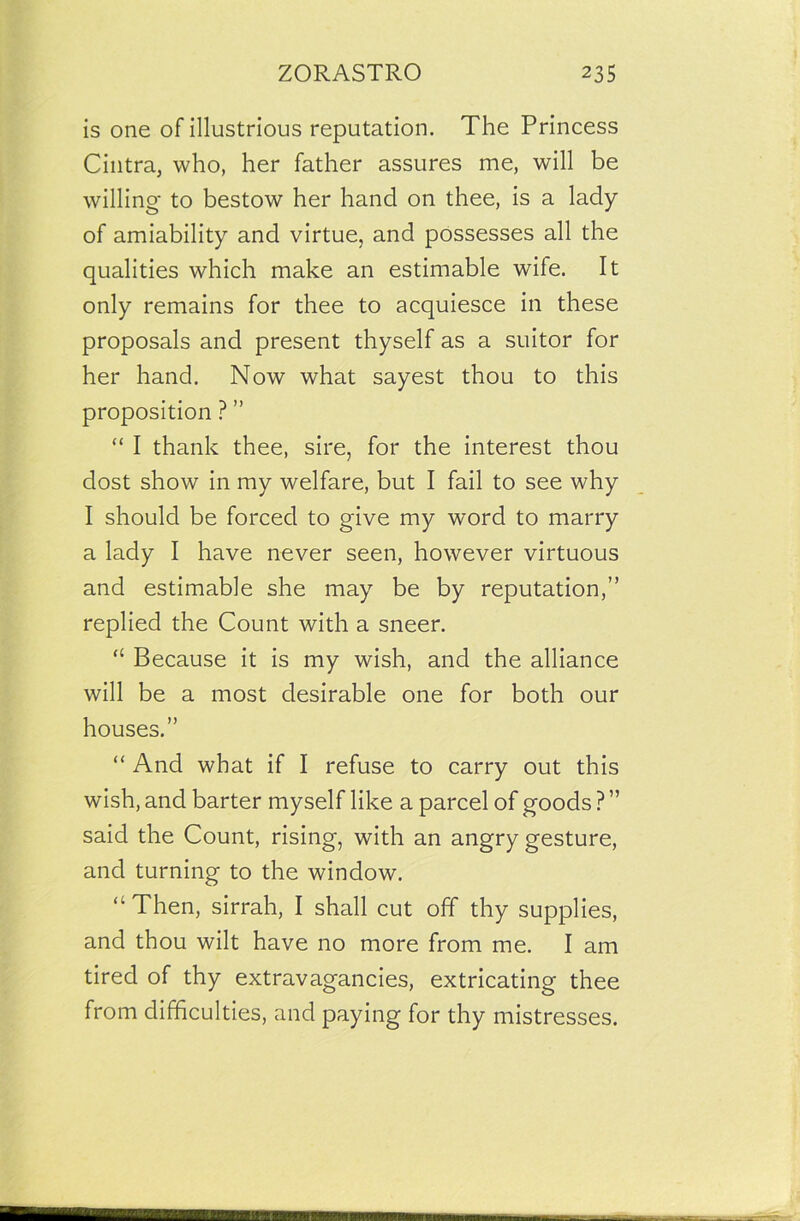 is one of illustrious reputation. The Princess Cintra, who, her father assures me, will be willing- to bestow her hand on thee, is a lady of amiability and virtue, and possesses all the qualities which make an estimable wife. It only remains for thee to acquiesce in these proposals and present thyself as a suitor for her hand. Now what sayest thou to this proposition ? ” “ I thank thee, sire, for the interest thou dost show in my welfare, but I fail to see why I should be forced to give my word to marry a lady I have never seen, however virtuous and estimable she may be by reputation,” replied the Count with a sneer. “ Because it is my wish, and the alliance will be a most desirable one for both our houses.” “ And what if I refuse to carry out this wish, and barter myself like a parcel of goods ? ” said the Count, rising, with an angry gesture, and turning to the window. “ Then, sirrah, I shall cut off thy supplies, and thou wilt have no more from me. I am tired of thy extravagancies, extricating thee from difficulties, and paying for thy mistresses.