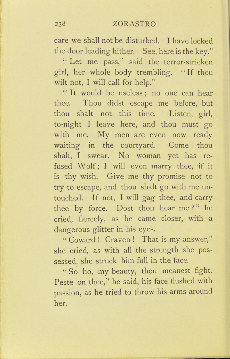 care we shall not be disturbed. I have locked the door leading hither. See, here is the key.” “ Let me pass,” said the terror-stricken girl, her whole body trembling. “If thou wilt not, I will call for help.” “ It would be useless ; no one can hear thee. Thou didst escape me before, but thou snalt not this time. Listen, girl, to-night I leave here, and thou must go with me. My men are even now ready waiting in the courtyard. Come thou shalt, I swear. No woman yet has re- fused Wolf; I will even marry thee, if it is thy wish. Give me thy promise not to try to escape, and thou shalt go with me un- touched. If not, I will gag thee, and carry thee by force. Dost thou hear me ? ” he cried, fiercely, as he came closer, with a dangerous glitter in his eyes. “ Coward ! Craven ! That is my answer,” she cried, as with all the strength she pos- sessed, she struck him full in the face. “ So ho, my beauty, thou meanest fight. Peste on thee,” he said, his face flushed with passion, as he tried to throw his arms around her.