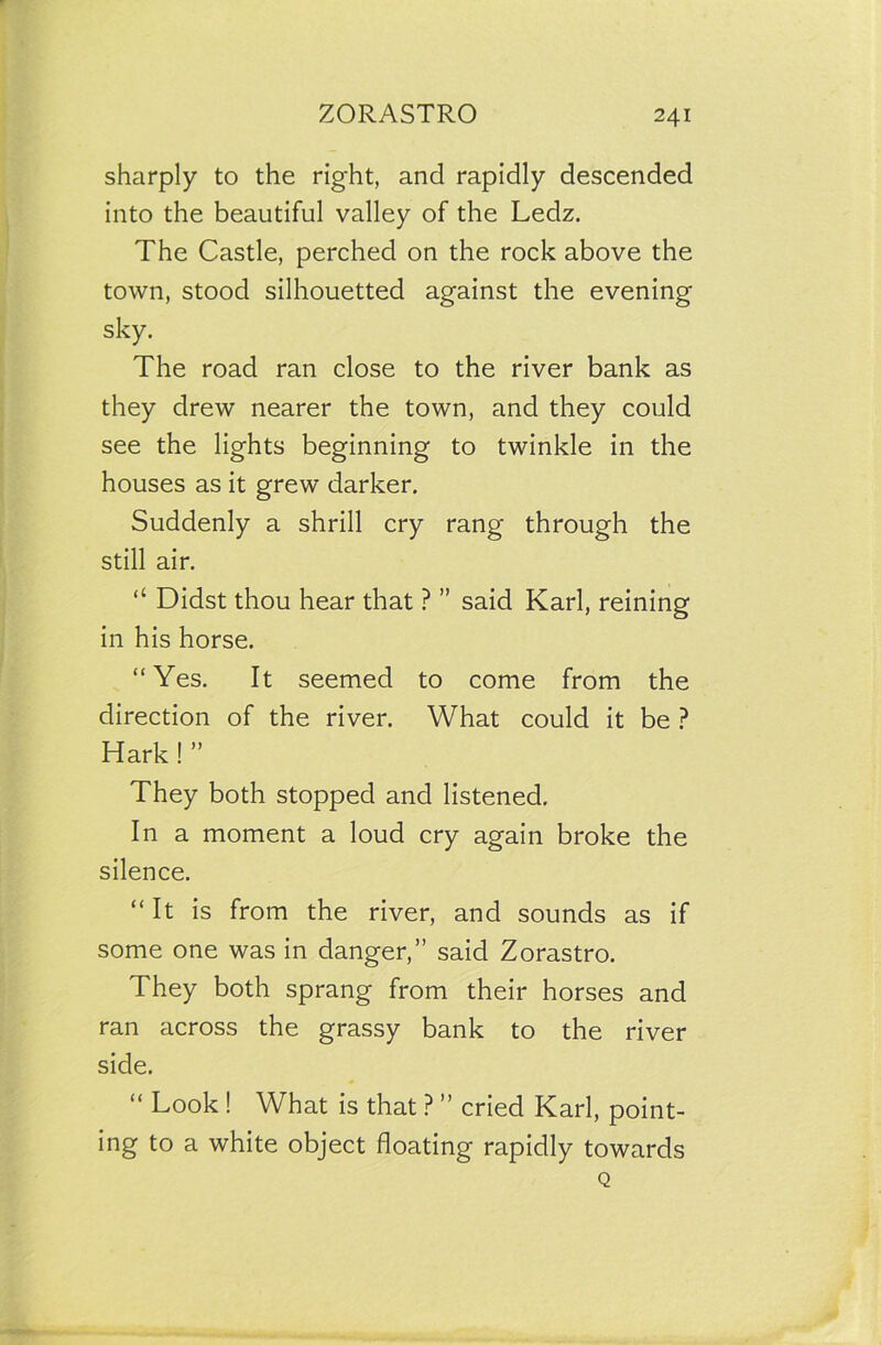 sharply to the right, and rapidly descended into the beautiful valley of the Ledz. The Castle, perched on the rock above the town, stood silhouetted against the evening sky. The road ran close to the river bank as they drew nearer the town, and they could see the lights beginning to twinkle in the houses as it grew darker. Suddenly a shrill cry rang through the still air. “ Didst thou hear that ? ” said Karl, reining in his horse. “Yes. It seemed to come from the direction of the river. What could it be ? Hark! ” They both stopped and listened. In a moment a loud cry again broke the silence. “It is from the river, and sounds as if some one was in danger,” said Zorastro. They both sprang from their horses and ran across the grassy bank to the river side. “ Look ! What is that ? ” cried Karl, point- ing to a white object floating rapidly towards Q