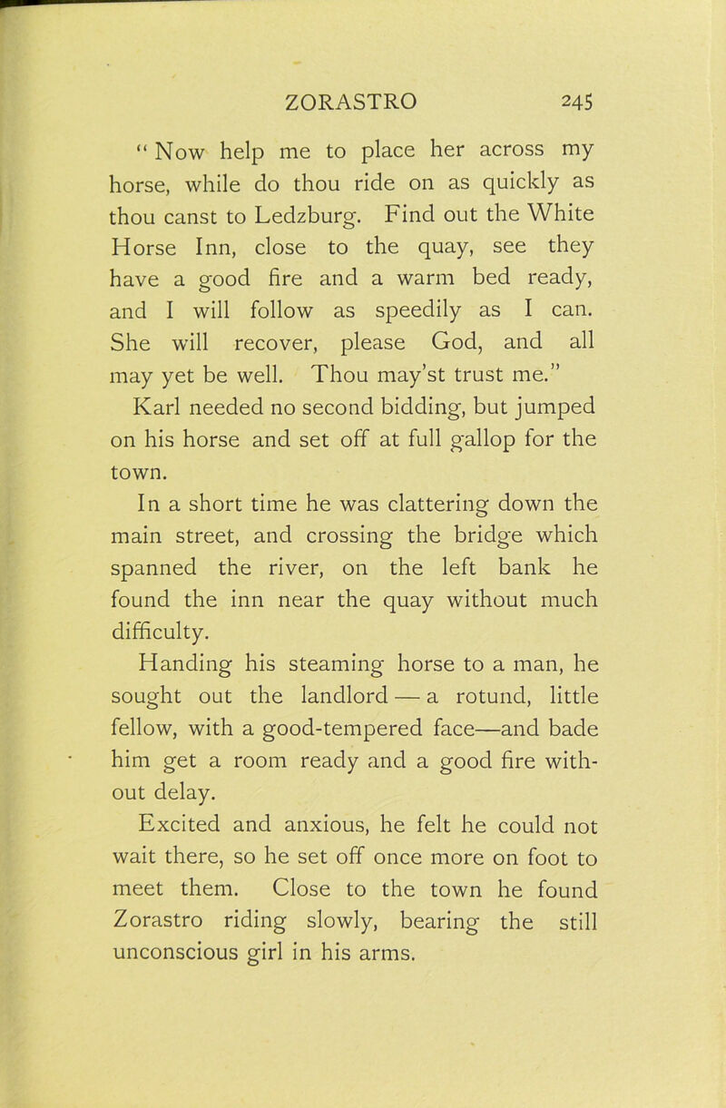 “Now help me to place her across my horse, while do thou ride on as quickly as thou canst to Ledzburg. Find out the White Horse Inn, close to the quay, see they have a good fire and a warm bed ready, and I will follow as speedily as I can. She will recover, please God, and all may yet be well. Thou may’st trust me.” Karl needed no second bidding, but jumped on his horse and set off at full gallop for the town. In a short time he was clattering down the main street, and crossing the bridge which spanned the river, on the left bank he found the inn near the quay without much difficulty. Handing his steaming horse to a man, he sought out the landlord — a rotund, little fellow, with a good-tempered face—and bade him get a room ready and a good fire with- out delay. Excited and anxious, he felt he could not wait there, so he set off once more on foot to meet them. Close to the town he found Zorastro riding slowly, bearing the still unconscious girl in his arms.