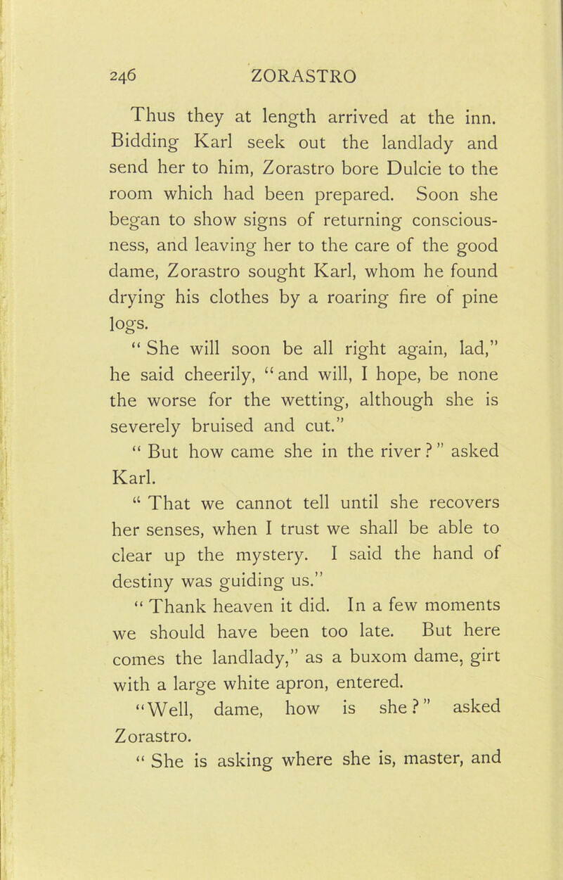 Thus they at length arrived at the inn. Bidding Karl seek out the landlady and send her to him, Zorastro bore Dulcie to the room which had been prepared. Soon she began to show signs of returning conscious- ness, and leaving her to the care of the good dame, Zorastro sought Karl, whom he found drying his clothes by a roaring fire of pine logs. “ She will soon be all right again, lad,” he said cheerily, “ and will, I hope, be none the worse for the wetting, although she is severely bruised and cut.” “ But how came she in the river ? ” asked Karl. “ That we cannot tell until she recovers her senses, when I trust we shall be able to clear up the mystery. I said the hand of destiny was guiding us.” “ Thank heaven it did. In a few moments we should have been too late. But here comes the landlady,” as a buxom dame, girt with a large white apron, entered. “Well, dame, how is she?” asked Zorastro. “ She is asking where she is, master, and