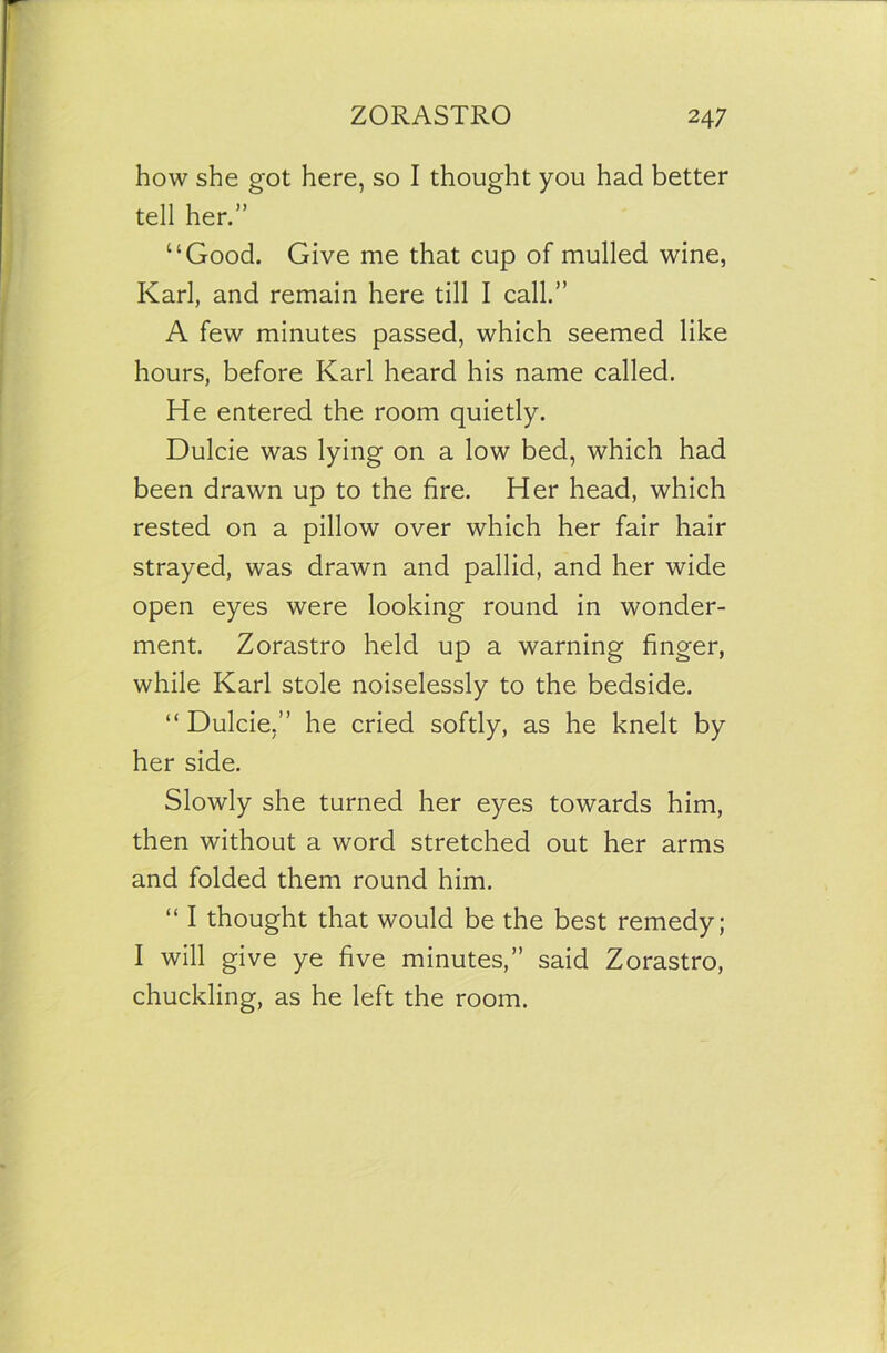 how she got here, so I thought you had better tell her.” “Good. Give me that cup of mulled wine, Karl, and remain here till I call.” A few minutes passed, which seemed like hours, before Karl heard his name called. He entered the room quietly. Dulcie was lying on a low bed, which had been drawn up to the fire. Her head, which rested on a pillow over which her fair hair strayed, was drawn and pallid, and her wide open eyes were looking round in wonder- ment. Zorastro held up a warning finger, while Karl stole noiselessly to the bedside. “ Dulcie.” he cried softly, as he knelt by her side. Slowly she turned her eyes towards him, then without a word stretched out her arms and folded them round him. “ I thought that would be the best remedy; I will give ye five minutes,” said Zorastro, chuckling, as he left the room.