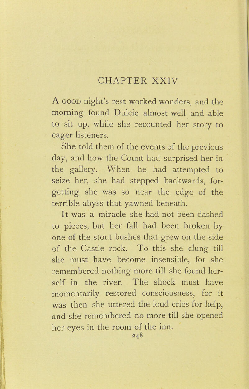 CHAPTER XXIV A good night’s rest worked wonders, and the morning found Dulcie almost well and able to sit up, while she recounted her story to eager listeners. She told them of the events of the previous day, and how the Count had surprised her in the gallery. When he had attempted to seize her, she had stepped backwards, for- getting she was so near the edge of the terrible abyss that yawned beneath. It was a miracle she had not been dashed to pieces, but her fall had been broken by one of the stout bushes that grew on the side of the Castle rock. To this she clung till she must have become insensible, for she remembered nothing more till she found her- self in the river. The shock must have momentarily restored consciousness, for it was then she uttered the loud cries for help, and she remembered no more till she opened her eyes in the room of the inn. 248 'l I I