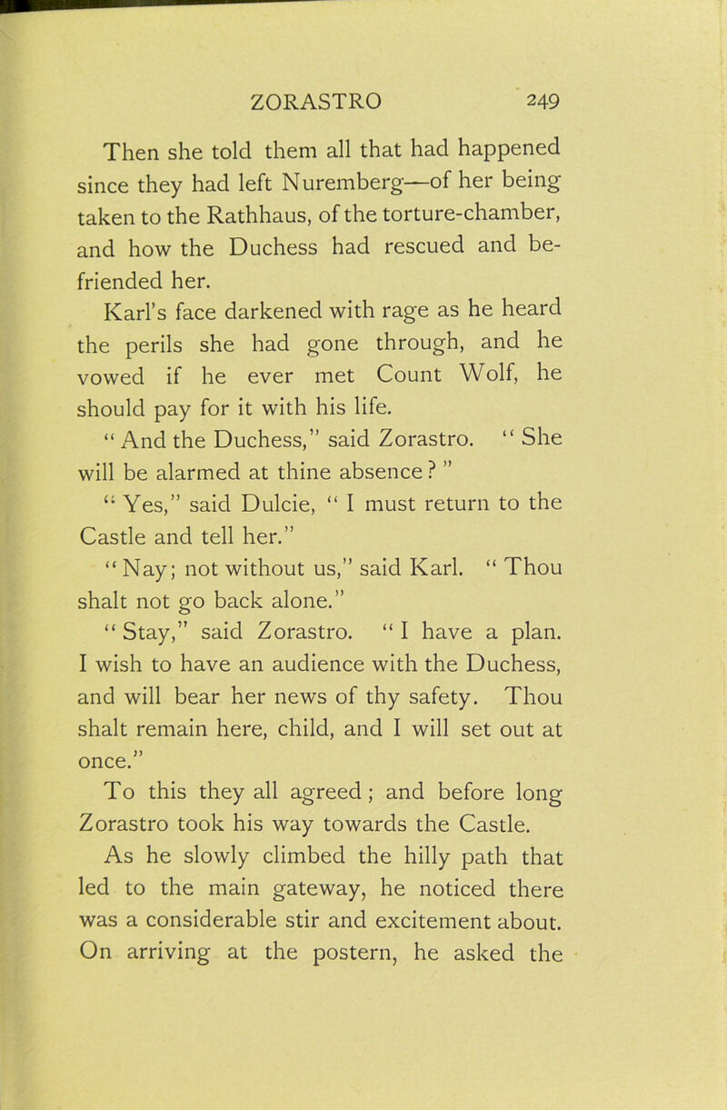 Then she told them all that had happened since they had left Nuremberg—of her being taken to the Rathhaus, of the torture-chamber, and how the Duchess had rescued and be- friended her. Karl’s face darkened with rage as he heard the perils she had gone through, and he vowed if he ever met Count Wolf, he should pay for it with his life. “ And the Duchess,” said Zorastro. “ She will be alarmed at thine absence ? ” “ Yes,” said Dulcie, “ I must return to the Castle and tell her.” “ Nay; not without us,” said Karl. “ Thou shalt not go back alone.” “ Stay,” said Zorastro. “ I have a plan. I wish to have an audience with the Duchess, and will bear her news of thy safety. Thou shalt remain here, child, and I will set out at once.” To this they all agreed; and before long Zorastro took his way towards the Castle. As he slowly climbed the hilly path that led to the main gateway, he noticed there was a considerable stir and excitement about. On arriving at the postern, he asked the