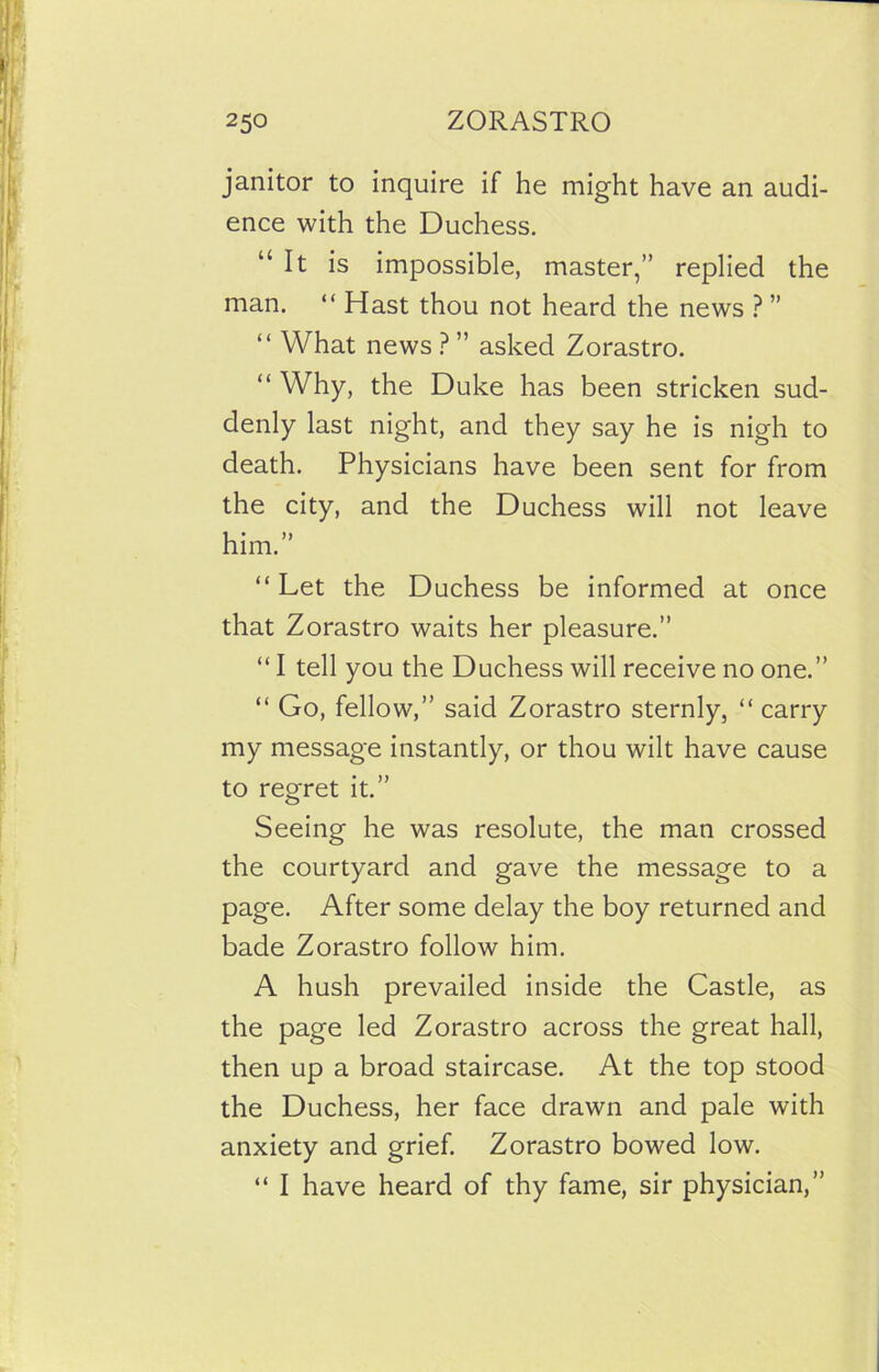 janitor to inquire if he might have an audi- ence with the Duchess. “It is impossible, master,” replied the man. “Hast thou not heard the news ? ” “ What news ? ” asked Zorastro. “ Why, the Duke has been stricken sud- denly last night, and they say he is nigh to death. Physicians have been sent for from the city, and the Duchess will not leave him.” “ Let the Duchess be informed at once that Zorastro waits her pleasure.” “ I tell you the Duchess will receive no one.” “ Go, fellow,” said Zorastro sternly, “ carry my message instantly, or thou wilt have cause to regret it.” Seeing he was resolute, the man crossed the courtyard and gave the message to a page. After some delay the boy returned and bade Zorastro follow him. A hush prevailed inside the Castle, as the page led Zorastro across the great hall, then up a broad staircase. At the top stood the Duchess, her face drawn and pale with anxiety and grief. Zorastro bowed low. “ I have heard of thy fame, sir physician,”