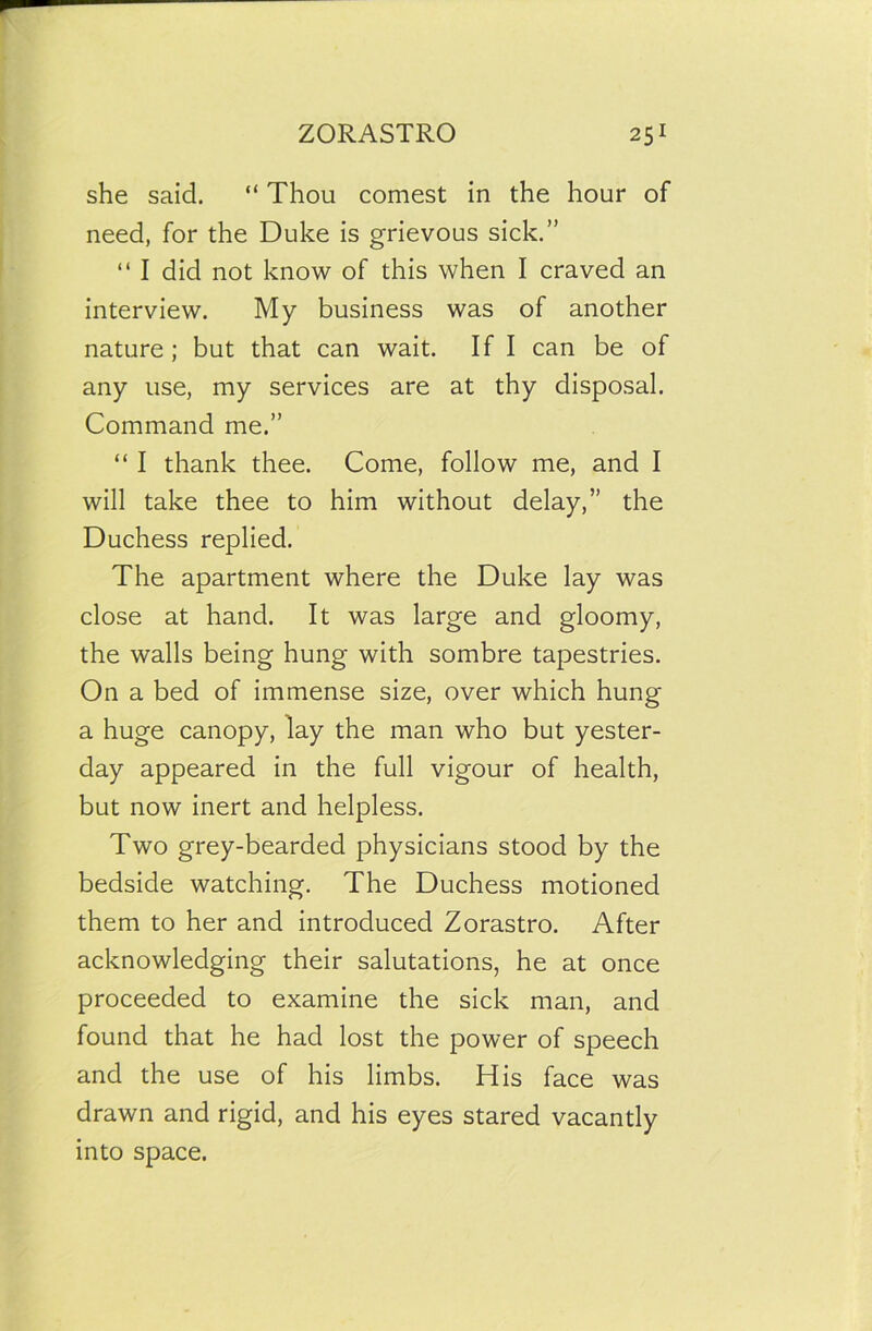 she said. “ Thou comest in the hour of need, for the Duke is grievous sick.” “ I did not know of this when I craved an interview. My business was of another nature; but that can wait. If I can be of any use, my services are at thy disposal. Command me.” “ I thank thee. Come, follow me, and I will take thee to him without delay,” the Duchess replied. The apartment where the Duke lay was close at hand. It was large and gloomy, the walls being hung with sombre tapestries. On a bed of immense size, over which hung a huge canopy, lay the man who but yester- day appeared in the full vigour of health, but now inert and helpless. Two grey-bearded physicians stood by the bedside watching. The Duchess motioned them to her and introduced Zorastro. After acknowledging their salutations, he at once proceeded to examine the sick man, and found that he had lost the power of speech and the use of his limbs. His face was drawn and rigid, and his eyes stared vacantly into space.