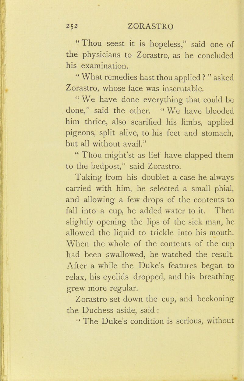 “Thou seest it is hopeless,” said one of the physicians to Zorastro, as he concluded his examination. “ What remedies hast thou applied ? ” asked Zorastro, whose face was inscrutable. “We have done everything that could be done,” said the other. “We have blooded him thrice, also scarified his limbs, applied pigeons, split alive, to his feet and stomach, but all without avail.” “ Thou might’st as lief have clapped them to the bedpost,” said Zorastro. Taking from his doublet a case he always carried with him, he selected a small phial, and allowing a few drops of the contents to fall into a cup, he added water to it. Then slightly opening the lips of the sick man, he allowed the liquid to trickle into his mouth. When the whole of the contents of the cup had been swallowed, he watched the result. After a while the Duke’s features began to relax, his eyelids dropped, and his breathing grew more regular. Zorastro set down the cup, and beckoning the Duchess aside, said : “The Duke’s condition is serious, without
