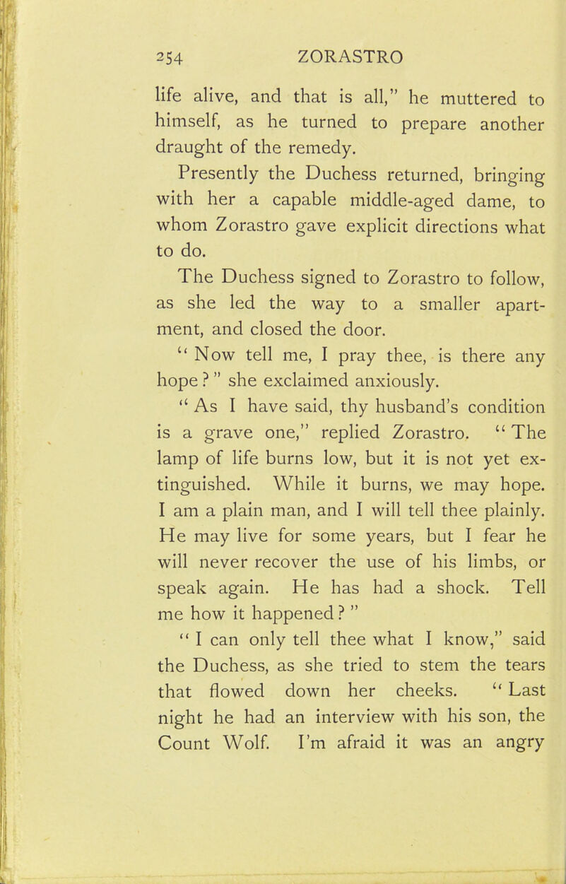 life alive, and that is all,” he muttered to himself, as he turned to prepare another draught of the remedy. Presently the Duchess returned, bringing with her a capable middle-aged dame, to whom Zorastro gave explicit directions what to do. The Duchess signed to Zorastro to follow, as she led the way to a smaller apart- ment, and closed the door. “Now tell me, I pray thee, is there any hope ? ” she exclaimed anxiously. “ As I have said, thy husband’s condition is a grave one,” replied Zorastro. “ The lamp of life burns low, but it is not yet ex- tinguished. While it burns, we may hope. I am a plain man, and I will tell thee plainly. He may live for some years, but I fear he will never recover the use of his limbs, or speak again. He has had a shock. Tell me how it happened ? ” “ I can only tell thee what I know,” said the Duchess, as she tried to stem the tears that flowed down her cheeks. “ Last night he had an interview with his son, the Count Wolf. I’m afraid it was an angry