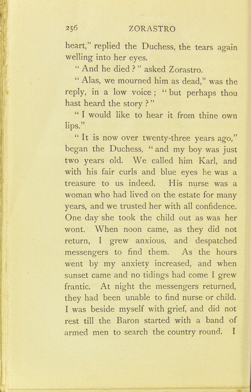 heart, replied the Duchess, the tears again welling into her eyes. “ And he died ? ” asked Zorastro. “ Alas, we mourned him as dead,” was the reply, in a low voice; “but perhaps thou hast heard the story ? ” “ I would like to hear it from thine own lips.” “It is now over twenty-three years ago,” began the Duchess, “and my boy was just two years old. We called him Karl, and with his fair curls and blue eyes he was a treasure to us indeed. His nurse was a woman who had lived on the estate for many years, and we trusted her with all confidence. One day she took the child out as was her wont. When noon came, as they did not return, I grew anxious, and despatched messengers to find them. As the hours went by my anxiety increased, and when sunset came and no tidings had come I grew frantic. At night the messengers returned, they had been unable to find nurse or child. I was beside myself with grief, and did not rest till the Baron started with a band of armed men to search the country round. I