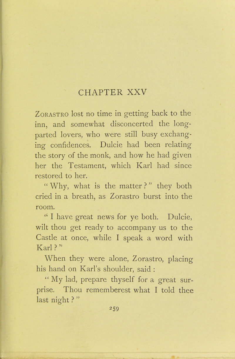 Zorastro lost no time in getting back to the inn, and somewhat disconcerted the long- parted lovers, who were still busy exchang- ing confidences. Dulcie had been relating the story of the monk, and how he had given her the Testament, which Karl had since restored to her. “ Why, what is the matter ? ” they both cried in a breath, as Zorastro burst into the room. “ I have great news for ye both. Dulcie, wilt thou get ready to accompany us to the Castle at once, while I speak a word with Karl ? ” When they were alone, Zorastro, placing his hand on Karl’s shoulder, said : “ My lad, prepare thyself for a great sur- prise. Thou rememberest what I told thee last night ? ”