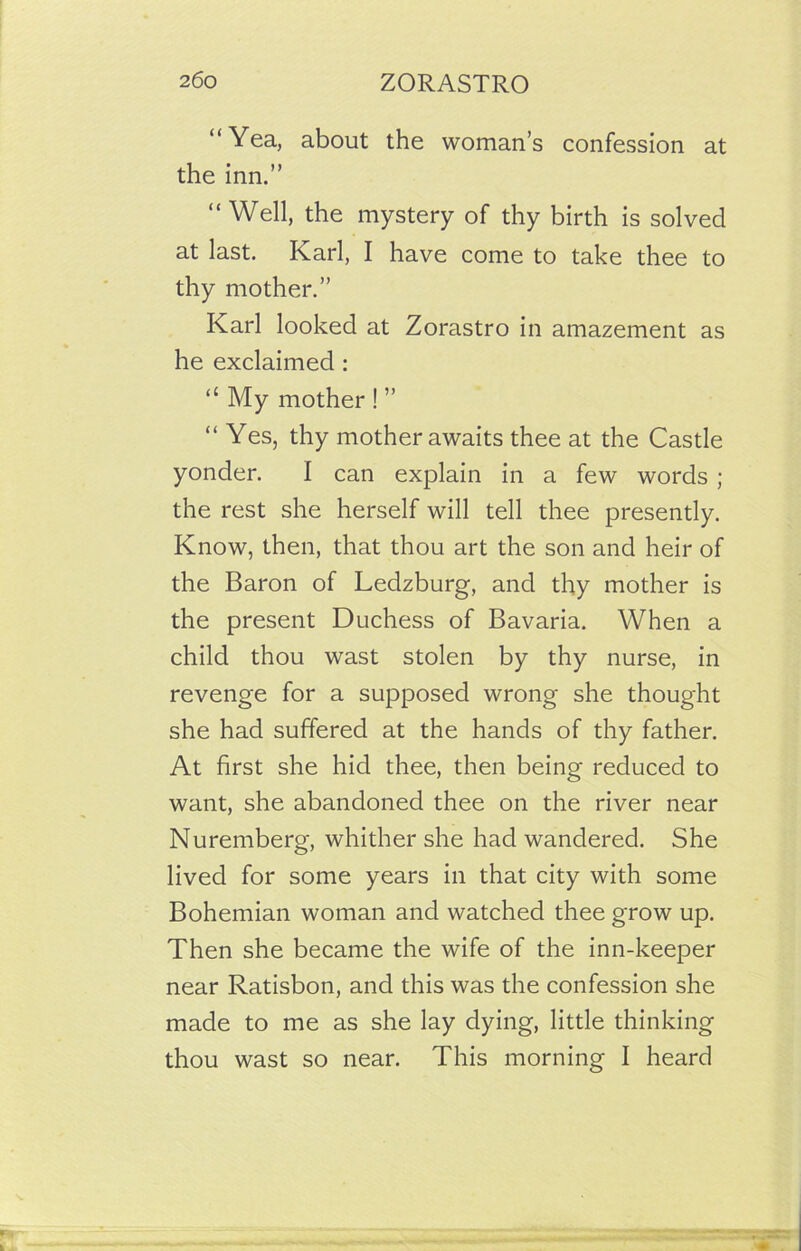 “Yea, about the woman’s confession at the inn.” “Well, the mystery of thy birth is solved at last. Karl, I have come to take thee to thy mother.” Karl looked at Zorastro in amazement as he exclaimed: “ My mother ! ” “ Yes, thy mother awaits thee at the Castle yonder. I can explain in a few words ; the rest she herself will tell thee presently. Know, then, that thou art the son and heir of the Baron of Ledzburg, and thy mother is the present Duchess of Bavaria. When a child thou wast stolen by thy nurse, in revenge for a supposed wrong she thought she had suffered at the hands of thy father. At first she hid thee, then being reduced to want, she abandoned thee on the river near Nuremberg, whither she had wandered. She lived for some years in that city with some Bohemian woman and watched thee grow up. Then she became the wife of the inn-keeper near Ratisbon, and this was the confession she made to me as she lay dying, little thinking thou wast so near. This morning I heard