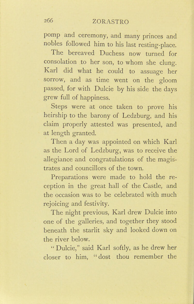 pomp and ceremony, and many princes and nobles followed him to his last resting-place. The bereaved Duchess now turned for consolation to her son, to whom she clung. Karl did what he could to assuage her sorrow, and as time went on the gloom passed, for with Dulcie by his side the days grew full of happiness. Steps were at once taken to prove his heirship to the barony of Ledzburg, and his claim properly attested was presented, and at length granted. Then a day was appointed on which Karl as the Lord of Ledzburg, was to receive the allegiance and congratulations of the magis- trates and councillors of the town. Preparations were made to hold the re- ception in the great hall of the Castle, and the occasion was to be celebrated with much rejoicing and festivity. The night previous, Karl drew Dulcie into one of the galleries, and together they stood beneath the starlit sky and looked down on the river below. “ Dulcie,” said Karl softly, as he drew her closer to him, “dost thou remember the