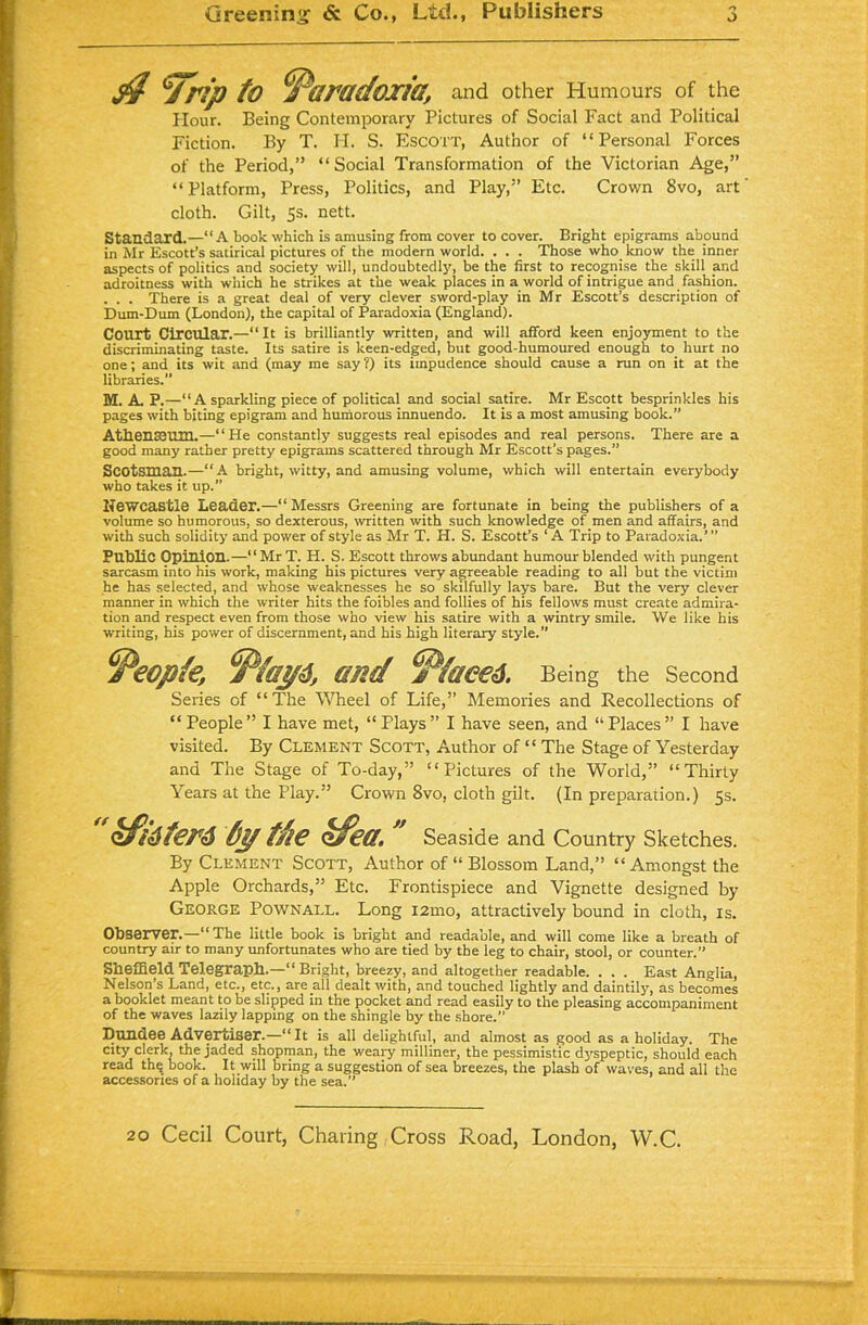 $ yrip to Paradoxia, and other Humours of the Hour. Being Contemporary Pictures of Social Fact and Political Fiction. By T. H. S. Escott, Author of “Personal Forces of the Period,” “Social Transformation of the Victorian Age,” “Platform, Press, Politics, and Play,” Etc. Crown 8vo, art cloth. Gilt, 5s. nett. Standard.—“A book which is amusing from cover to cover. Bright epigrams abound in Mr Escott’s satirical pictures of the modern world. . . . Those who know the inner aspects of politics and society will, undoubtedly, be the first to recognise the skill and adroitness with which he strikes at the weak places in a world of intrigue and fashion. . . . There is a great deal of very clever sword-play in Mr Escott’s description of Dum-Dum (London), the capital of Paradoxia (England). Court Circular.—“ It is brilliantly written, and will afford keen enjoyment to the discriminating taste. Its satire is keen-edged, but good-humoured enough to hurt no one; and its wit and (may me say ?) its impudence should cause a run on it at the libraries.” M. A. P.—“ A sparkling piece of political and social satire. Mr Escott besprinkles his pages with biting epigram and humorous innuendo. It is a most amusing book.” Athenaeum.—“He constantly suggests real episodes and real persons. There are a good many rather pretty epigrams scattered through Mr Escott’s pages.” Scotsman.—“A bright, witty, and amusing volume, which will entertain everybody who takes it up.” Newcastle Leader.—“ Messrs Greening are fortunate in being the publishers of a volume so humorous, so dexterous, written with such knowledge of men and affairs, and with such solidity and power of style as Mr T. H. S. Escott’s ‘ A Trip to Paradoxia.’ ” Public Opinion.—“MrT. H. S. Escott throws abundant humour blended with pungent sarcasm into his work, making his pictures very agreeable reading to all but the victim he has selected, and whose weaknesses he so skilfully lays bare. But the very clever manner in which the writer hits the foibles and follies of his fellows must create admira- tion and respect even from those who view his satire with a wintry smile. We like his writing, his power of discernment, and his high literary style.” ^eopte, sad ^Ptaeed. Being the Second Series of “The Wheel of Life,” Memories and Recollections of “People” I have met, “Plays” I have seen, and “Places” I have visited. By Clement Scott, Author of “ The Stage of Yesterday and The Stage of To-day,” “Pictures of the World,” “Thirty Years at the Play.” Crown 8vo. cloth gilt. (In preparation.) 5s.  kfkferd dytfie ofea. Seaside and Country Sketches. By Clement Scott, Author of “ Blossom Land,” “Amongst the Apple Orchards,” Etc. Frontispiece and Vignette designed by George Pownall. Long i2mo, attractively bound in cloth, is. Observer.—“The little book is bright and readable, and will come like a breath of country air to many unfortunates who are tied by the leg to chair, stool, or counter.” Sheffield Telegraph.—“Bright, breezy, and altogether readable. . . . East Anglia, Nelson’s Land, etc., etc., are all dealt with, and touched lightly and daintily, as becomes a booklet meant to be slipped in the pocket and read easily to the pleasing accompaniment of the waves lazily lapping on the shingle by the shore.” Dundee Advertiser.—“It is all delightful, and almost as good as a holiday. The city clerk, the jaded shopman, the weaiy milliner, the pessimistic dyspeptic, should each read tin; book. It will bring a suggestion of sea breezes, the plash of waves, and all the accessories of a holiday by the sea.”