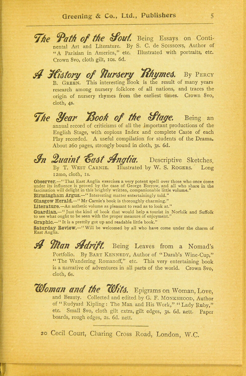 %€ /'ath of the tfouf. Being Essays on Conti- nental Art and Literature. By S. C. de Soissons, Author of “A Parisian in America,” etc. Illustrated with portraits, etc. Crown 8vo, cloth gilt, ios. 6d. $ Jftitory of 9/urdery 7?hyme4. By Percy B. Green. This interesting Book is the result of many years research among nursery folklore of all nations, and traces the origin of nursery rhymes from the earliest times. Crown 8vo, cloth, 4s. '‘The 3/ear 73ooh of the kftaye. Being an annual record of criticisms of all the important productions of the English Stage, with copious Index and complete Caste of each Play recorded. A useful compilation for students of the Drama. About 260 pages, strongly bound in cloth, 3s. 6d. Sn Quaint 'ffadt f/ngfia. Descriptive Sketches. By T. West Carnie. Illustrated by W. S. Rogers. Long i2mo, cloth, is. Observer.—“That East Anglia exercises a very potent spell over those who once come under its influence is proved by the case of George Borrow, and all who share in the fascination will delight in this brightly written, companionable little volume.” Birmingham Argus.—“ Interesting matter entertainingly told.” Glasgow Herald.—“ Mr Carnie's book is thoroughly charming.” Literature.—An asthetic volume as pleasant to read as to look at.” Guardian.—“Just the kind of book that would help a tourist in Norfolk and Suffolk to see what ought to be seen with the proper measure of enjoyment.” Graphic.—“ It is a prettily got up and readable little book.” Saturday Review.—“Will be welcomed by all who have come under the charm of East Anglia. // 9/tan Adrift. Being Leaves from a Nomad’s Portfolio. By Bart Kennedy, Author of “Darab’s Wine-Cup,” “ The Wandering Romanoff,” etc. This very entertaining book is a narrative of adventures in all parts of the world. Crown 8vo, cloth, 6s. Woman and the Wife. Epigrams on Woman, Love, and Beauty. Collected and edited by G. F. Monkshood, Author of “ Rudyatd Kipling : The Man and His Work,” “ Lady Ruby,” etc. Small 8vo, cloth gilt extra, gilt edges, 3s. 6d. nett. Paper boards, rough edges, 2s. 6d. nett.