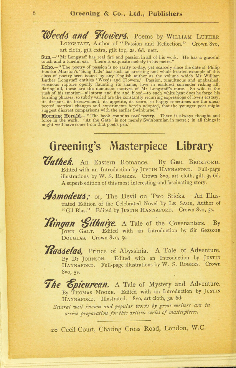 TOfeedd and ‘Wfoi/Jerd. Poems by William Luther Longstaff, Author of “Passion and Reflection.” Crown 8vo, art cloth, gill extra, gilt top, 2s. 6d. nett. Sun.—“Mr Longstaff has real fire and passion in all of his work. He has a graceful touch and a tuneful ear. There is exquisite melody in his metre.” Echo.—“ The poetry of passion is no rarity to-day, yet scarcely since the date of Philip Bourke Marston’s ‘ Song Tide' has such an arresting and whole-hearted example of this class of poetry been issued by any English author as the volume which Mr William Luther Longstaff entitles ‘Weeds and Flowers.’ Passion, tumultuous and unabashed, sensuous rapture openly flaunting its shame, love in maddest surrender risking all, daring all, these are the dominant motives of Mr LongstafPs muse. So wild is the rush of his emotion—all storm and fire and blood—to such white heat does he forge his burning phrases, so subtly varied are the constantly recurring expressions of love’s ecstasy, its despair, its bereavement, its appetite, its scorn, so happy sometimes are the unex- pected metrical changes and experiments herein adopted, that the younger poet might suggest discreet comparisons with the earlier Swinburne. Morning Herald.—“ The book contains real poetry. There is always thought and force in the work. ‘ At the Gate ’ is not merely Swinburnian in metre ; in all things it might well have come from that poet’s pen.” Greening’s Masterpiece Library ffathek. An Eastern Romance. By Geo. Beckford. Edited with an Introduction by Justin Hannaford. Full-page illustrations by W. S. Rogers. Crown 8vo, art cloth, gilt, 3s 6d. A superb edition of this most interesting and fascinating story. ^dmodcUd or, The Devil on Two Sticks. An Illus- trated Edition of the Celebrated Novel by Le Sage, Author of “ Gil Bias.” Edited by Justin Hannaford. Crown 8vo, 5s. Timgan \Sdfiaije. A Tale of the Covenanters. By John Galt. Edited with an Introduction by Sir George Douglas. Crown 8vo, 5s. Tiaddefad, Prince of Abyssinia. A Tale of Adventure. By Dr JOHNSON. Edited with an Introduction by Justin Hannaford. Full-page illustrations by W. S. Rogers. Crown Svo, 5s. 7/ie Epicurean. A Tale of Mystery and Adventure. By Thomas Moore. Edited with an Introduction by Justin Hannaford. Illustrated. Svo, art cloth, 3s. 6d. Several well known and popular works by great winters are in- active preparation for this artistic series of masterpieces.