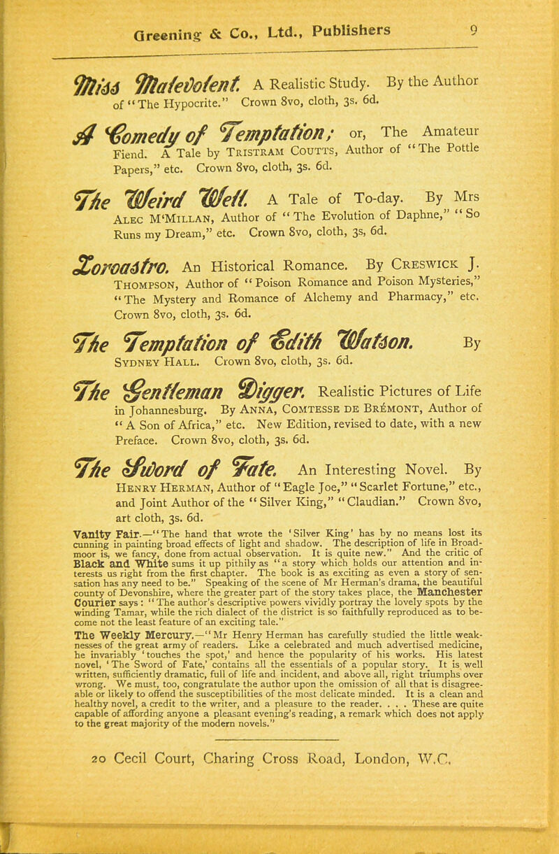 9/l/dd Tftafeflofent A Realistic Study. By the Author of “The Hypocrite.” Crown 8vo, cloth, 3s. 6d. $ Comedy of temptation; or, The Amateur Fiend. A Tale by Tristram Coutts, Author of “The Pottle Papers,” etc. Crown 8vo, cloth, 3s. 6d. the Weird Weft. A Tale of To-day. By Mrs Alec M'Millan, Author of “The Evolution of Daphne,’ “So Runs my Dream,” etc. Crown 8vo, cloth, 3s, 6d. XorOa6trO. An Historical Romance. By Creswick J. Thompson, Author of “Poison Romance and Poison Mysteries,” “The Mystery and Romance of Alchemy and Pharmacy,” etc. Crown 8vo, cloth, 3s. 6d. the temptation of ffdith Wat6on. By Sydney Hall. Crown 8vo, cloth, 3s. 6d. the 'ffentteman digger. Realistic Pictures of Life in Johannesburg. By Anna, Comtesse de Bremont, Author of « A Son of Africa,” etc. New Edition, revised to date, with a new Preface. Crown 8vo, cloth, 3s. 6d. the kfidord of tate, An Interesting Novel. By Henry Herman, Author of “ Eagle Joe,” “ Scarlet Fortune,” etc., and Joint Author of the “ Silver King,” “Claudian.” Crown 8vo, art cloth, 3s. 6d. Vanity Fair-—“The hand that wrote the ‘Silver King’ has by no means lost its cunning in painting broad effects of light and shadow. _ The description of life in Broad- moor is, we fancy, done from actual observation. It is quite new. And the critic of Black and White sums it up pithily as “a story which holds our attention and in- terests us right from the first chapter. The hook is as exciting as even a story of sen- sation has any need to be.” Speaking of the scene of Mr Herman’s drama, the beautiful county of Devonshire, where the greater part of the story takes place, the Manchester Courier says : “The author’s descriptive powers vividly portray the lovely spots by the winding Tamar, while the rich dialect of the district is so faithfully reproduced as to be- come not the least feature of an exciting tale. The Weekly Mercury.—“Mr Henry Herman has carefully studied the little weak- nesses of the great army of readers. Like a celebrated and much advertised medicine, he invariably ‘touches the spot,' and hence the popularity of his works. His latest novel, ‘ The Sword of Fate,’ contains all the essentials of a popular story. It is well written, sufficiently dramatic, full of life and incident, and above all, right triumphs over wrong. We must, too, congratulate the author upon the omission of all that is disagree- able or likely to offend the susceptibilities of the most delicate minded. It is a clean and healthy novel, a credit to the writer, and a pleasure to the reader. . . . These are quite capable of affording anyone a pleasant evening’s reading, a remark which does not apply to the great majority of the modern novels.”