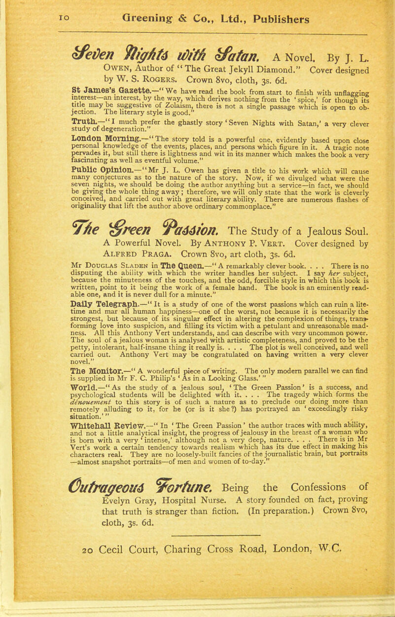 ofetfen flights u)rffi kfatan. A Novel. By J. L. Owen, Author of “ The Great Jekyll Diamond.” Cover designed by W. S. Rogers. Crown 8vo, cloth, 3s. 6d. St James’s Gazette.—“We have read the book from start to finish with unflagging interest an interest, by the way^ which derives nothing from the ‘ spice,’ for though its title may be suggestive of Zolaism, there is not a single passage which is open to ob- jection. The literary style is good.” Truth.—“I much prefer the ghastly story ‘Seven Nights with Satan,’ a very clever study of degeneration.” Loudon Moming.—“The story told is a powerful one, evidently based upon close personal knowledge of the events, places, and persons which figure in it. A tragic note pervades it, but still there is lightness and wit in its manner which makes the book a very fascinating as well as eventful volume.” Public Opinion.—“Mr J. L. Owen has given a title to his work which will cause many conjectures as to the nature of the story. Now, if we divulged what were the seven nights, we should be doing the author anything but a service—in fact, we should be giving the whole thing away ; therefore, we will only state that the work is cleverly conceived, and carried out with great literary ability. There are numerous flashes of originality that lift the author above ordinary commonplace.” <7ke 'Sreen ^Passion. The Study of a Jealous Soul. A Powerful Novel. By Anthony P. Vert. Cover designed by Alfred Praga. Crown 8vo, art cloth, 3s. 6d. Mr Douglas Sladen in The Queen.—“ A remarkably clever book. . . . There is no disputing the ability with which the writer handles her subject. I say her subject, because the minuteness of the touches, and the odd, forcible style in which this book is written, point to it being the work of a female hand. The book is an eminently read- able one, and it is never dull for a minute.” Daily Telegraph.—“ It is a study of one of the worst passions which can ruin a life- time and mar all human happiness—one of the worst, not because it is necessarily the strongest, but because of its singular effect in altering the complexion of things, trans- forming love into suspicion, and filling its victim with a petulant and unreasonable mad- ness. All this Anthony Vert understands, and can describe with very uncommon power. The soul of a jealous woman is analysed with artistic completeness, and proved to be the petty, intolerant, half-insane thing it really is. . . . The plot is well conceived, and well carried out. Anthony Vert may be congratulated on having written a very clever novel.” The Monitor.—“ A wonderful piece of writing. The only modern parallel we can find is supplied in Mr F. C. Philip’s ‘ As in a Looking Glass.’ ” World.—“As the study of a jealous sou(, ‘The Green Passion’ is a success, and psychological students will be delighted with it. . . . The tragedy which forms the denouement to this story is of such a nature as to preclude our doing more than remotely alluding to it, for he (or is it she?) has portrayed an ‘exceedingly risky situation.’ ’’ Whitehall Review.—“ In ‘ The Green Passion ’ the author traces with much ability, and not a little analytical insight, the progress of jealousy in the breast of a woman who is bom with a very ‘ intense,’ although not a very deep, nature. . . . There is in Mr Vert’s work a certain tendency towards realism which has its due effect in making his characters real. They are no loosely-built fancies of the journalistic brain, but portraits —almost snapshot portraits—of men and women of to-day.” Outrageous fortune. Being the Confessions of Evelyn Gray, Hospital Nurse. A story founded on fact, proving that truth is stranger than fiction. (In preparation.) Crown 8vo, cloth, 3s. 6d.