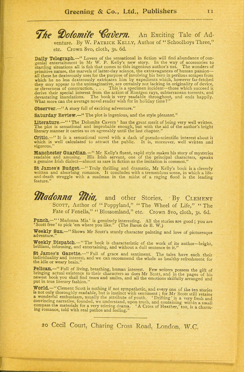 7/ie ffio/omite ^€ai)ern. An Exciting Tale of Ad- venture. By W. Patrick Kelly, Author of “ Schoolboys Three,” etc. Crown 8vo, cloth, 3s. 6d. Daily Telegraph.—“ Lovers of the sensational in fiction will find abundance of con- genial entertainment in Mr W. P. Kelly’s new story. In the way of accessories to startling situations all is fish that comes to this ingenious author's net. The wonders of primitive nature, the marvels of latter-day science, the extravagances of human passion— all these he dexterously uses for the purpose of involving his hero in perilous scrapes from which he no less dexterously extricates him by expedients which, however far-fetched they may appear to the unimaginative, are certainly not lacking in originality of device, or cleverness of construction. . . . This is a specimen incident—those which succeed it derive their special interest from the action of Rontgen rays, subterranean torrents, and devastating inundations. The book is very readable throughout, and ends happily. What more can the average novel reader wish for in holiday time ? ” Observer.—“ A story full of exciting adventure.” Saturday Review.—“ The plot is ingenious, and the style pleasant. Literature.—“ ‘ The Dolomite Cavern ’ has the great merit of being very well written. The plot is sensational and improbable enough, but with the aid of the author’s bright literary manner it carries us on agreeably until the last chapter.” Critic.—“ It is a sensational novel with a dash of pseudo-scientific interest about it which is well calculated to attract the public. It is, moreover, well written and vigorous.” Manchester Guardian.— Mr Kelly’s fluent, rapid style makes his story of mysteries readable and amusing. His Irish servant, one of the principal characters, speaks a genuine Irish dialect—almost as rare in fiction as the imitation is common.” St James’S Budget.—“Truly thrilling and dramatic, Mr Kelly’s book is a cleverly written and absorbing romance. It concludes with a tremendous scene, in which a life- and-death struggle with a madman in the midst of a raging flood is the leading feature.” 9/ladonna ffilia, and other Stories. By Clement Scott, Author of “Poppyland,” “The Wheel of Life,” “The Fate of Fenella,” “ Blossomland,” etc. Crown 8vo, cloth, 3s. 6d. Punch.— ‘ Madonna Mia’ is genuinely interesting. All the stories are good ; you are 1 Scott free ’ to pick ’em where you like.” (The Baron de B. W.) Weekly Sun.—“Shows Mr Scott’s sturdy character painting and love of picturesque adventure.” Weekly Dispatch.—“The book is characteristic of the work of its author—bright, brilliant, informing, and entertaining, and without a dull sentence in it.” St James’s Gazette.—“Full of grace and sentiment. The tales have each their individuality and interest, and we can recommend the whole as healthy refreshment for the idle or weary brain.” Pelican. “ Full of living, breathing, human interest. Few writers possess the gift of bringing actual existence to their characters as does Mr Scott, and in the pages of his newest book you shall find tears and smiles, and all the emotions skilfully arranged and put m true literary fashion.” World.— Clement Scott is nothing if not sympathetic, and every one of the ten stories is not only thoroughly readable, but is instinct with sentiment; for Mr Scott still retains a wonderful enthusiasm, usually the attribute of youth. ‘ Drifting’ is a very fresh and convincing narrative, founded, we understand, upon truth, and containing within a small compass the materials for a very stirring drama. ‘ A Cross of Heather,’ too, is a charm- ing romance, told with real pathos and feeling.”