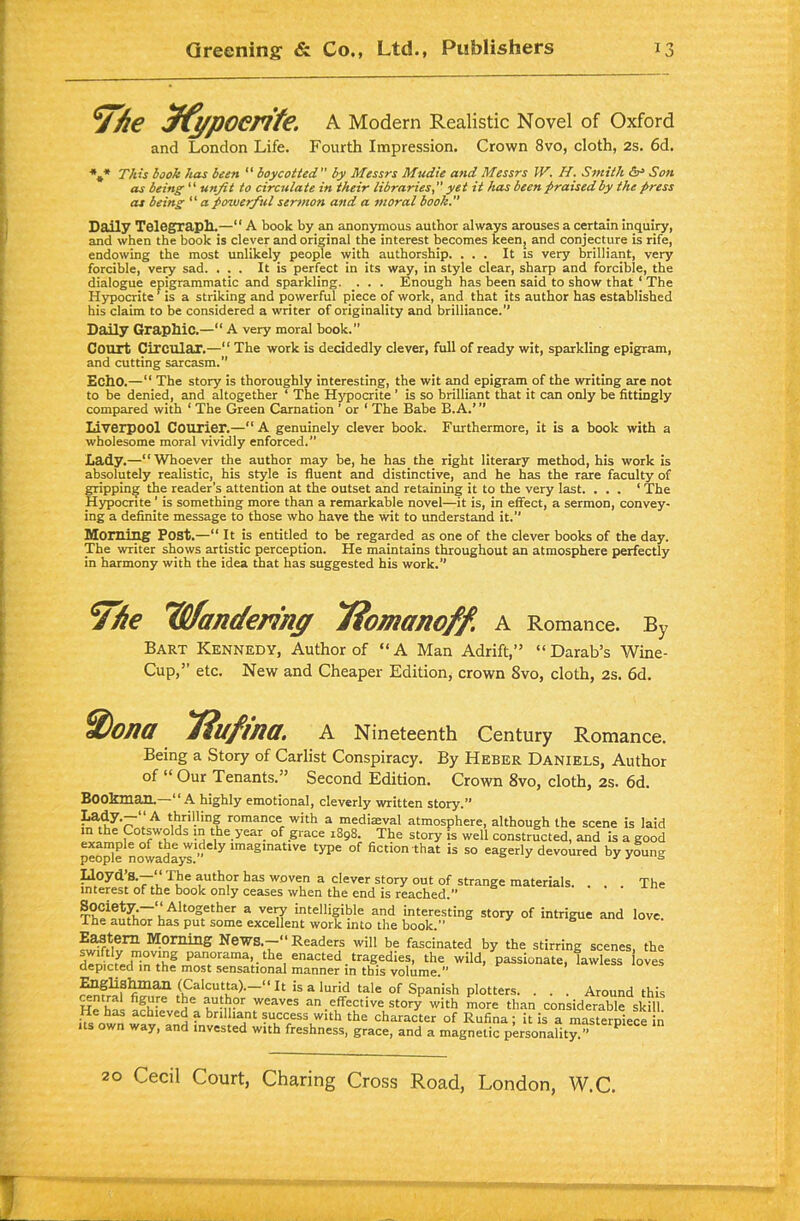 ^T/ie Jfypoerite. A Modern Realistic Novel of Oxford and London Life. Fourth Impression. Crown 8vo, cloth, 2s. 6d. *4* This book has been “ boycotted by Messrs Mudie and Messrs W. H. Smith Son as being “ unfit to circulate in their libraries, yet it has been praised by the press as being “ a powerful sermon and a moral book. Daily Telegraph.—“ A book by an anonymous author always arouses a certain inquiry, and when the book is clever and original the interest becomes keen, and conjecture is rife, endowing the most unlikely people with authorship. ... It is very brilliant, very forcible, very sad. ... It is perfect in its way, in style clear, sharp and forcible, the dialogue epigrammatic and sparkling. . . . Enough has been said to show that 1 The Hypocrite ’ is a striking and powerful piece of work, and that its author has established his claim to be considered a writer of originality and brilliance.” Daily Graphic.—“ A very moral book. Court Circular.—“ The work is decidedly clever, full of ready wit, sparkling epigram, and cutting sarcasm. Echo.—“ The story is thoroughly interesting, the wit and epigram of the writing are not to be denied, and altogether ‘ The Hypocrite ’ is so brilliant that it can only be fittingly compared with ‘ The Green Carnation ’ or ‘ The Babe B. A.’ ” Liverpool Courier.—“ A genuinely clever book. Furthermore, it is a book with a wholesome moral vividly enforced.” Lady.—“ Whoever the author may be, he has the right literary method, his work is absolutely realistic, his style is fluent and distinctive, and he has the rare faculty of gripping the reader’s attention at the outset and retaining it to the very last. ... ‘ The Hypocrite 1 is something more than a remarkable novel—it is, in effect, a sermon, convey- ing a definite message to those who have the wit to understand it. Morning Post.—“ It is entitled to be regarded as one of the clever books of the day. The writer shows artistic perception. He maintains throughout an atmosphere perfectly in harmony with the idea that has suggested his work. , A Romance. By Bart Kennedy, Author of “A Man Adrift,” “Darab’s Wine- Cup,” etc. New and Cheaper Edition, crown 8vo, cloth, 2s. 6d. ufma. A Nineteenth Century Romance. Being a Story of Carlist Conspiracy. By Heber Daniels, Author of “ Our Tenants.” Second Edition. Crown 8vo, cloth, 2s. 6d. Bookman. “A highly emotional, cleverly written story.” Lady.—41 A thrilling romance with a mediaeval atmosoher