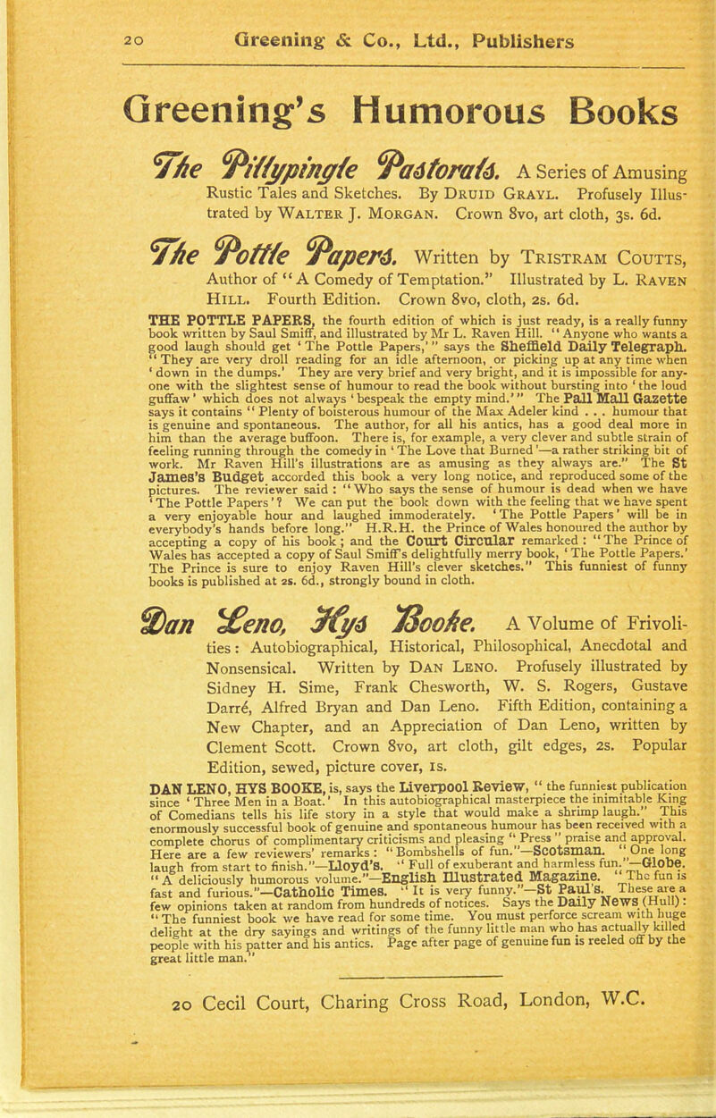 Greening’s Humorous Books '7/le °Pi/!ypinafe fyaitorak. A Series of Amusing Rustic Tales and Sketches. By Druid Grayl. Profusely Illus- trated by Walter J. Morgan. Crown 8vo, art cloth, 3s. 6d. 7/ie Pottle Papers. Written by Tristram Coutts, Author of “A Comedy of Temptation.” Illustrated by L. Raven Hill. Fourth Edition. Crown 8vo, cloth, 2s. 6d. THE POTTLE PAPERS, the fourth edition of which is just ready, is a really funny book written by Saul Smiff, and illustrated by Mr L. Raven Hill. “ Anyone who wants a good laugh should get ‘ The Pottle Papers,’ says the Sheffield Daily Telegraph. “They are very droll reading for an idle afternoon, or picking up at any time when ‘ down in the dumps.' They are very brief and very bright, and it is impossible for any- one with the slightest sense of humour to read the book without bursting into ‘ the loud guffaw ’ which does not always 1 bespeak the empty mind.’ ” The Pall Mall Gazette says it contains “ Plenty of boisterous humour of the Max Adeler kind . . . humour that is genuine and spontaneous. The author, for all his antics, has a good deal more in him than the average buffoon. There is, for example, a very clever and subtle strain of feeling running through the comedy in ‘ The Love that Burned ’—a rather striking bit of work. Mr Raven Hill’s illustrations are as amusing as they always are.” The St James’S Budget accorded this book a very long notice, and reproduced some of the pictures. The reviewer said : “Who says the sense of humour is dead when we have 1 The Pottle Papers ’ ? We can put the book down with the feeling that we have spent a very enjoyable hour and laughed immoderately. ‘ The Pottle Papers ’ will be in everybody’s hands before long.” H.R.H. the Prince of Wales honoured the author by accepting a copy of his book; and the Court Circular remarked : “The Prince of Wales has accepted a copy of Saul Smiff s delightfully merry book, ‘ The Pottle Papers.’ The Prince is sure to enjoy Raven Hill’s clever sketches. This funniest of funny books is published at 2s. 6d., strongly bound in cloth. Wan *£eno, J3cofie. A Volume of Frivoli- ties : Autobiographical, Historical, Philosophical, Anecdotal and Nonsensical. Written by Dan Leno. Profusely illustrated by Sidney H. Sime, Frank Chesworth, W. S. Rogers, Gustave Darre, Alfred Bryan and Dan Leno. Fifth Edition, containing a New Chapter, and an Appreciation of Dan Leno, written by Clement Scott. Crown 8vo, art cloth, gilt edges, 2s. Popular Edition, sewed, picture cover, is. DAN LENO, HYS BOOKE, is, says the Liverpool Review, “ the funniest publication since ‘ Three Men in a Boat. ’ In this autobiographical masterpiece the inimitable King of Comedians tells his life story in a style that would make a shrimp laugh.” This enormously successful book of genuine and spontaneous humour has been received with a complete chorus of complimentary criticisms and pleasing “ Press ” praise and approval. Here are a few reviewers’ remarks : “ Bombshells of fun. *—Scotsman. One long laugh from start to finish.’1—Lloyd's. “ Full of exuberant and harmless fun.* — Globe. “ A deliciously humorous volume.”—English Illustrated M3.gH.zme. The fun is fast and furious.”—Catholic Times. “ It is very funny.”—St Paul S. These are a few opinions taken at random from hundreds of notices. Says the Daily News (Hull). “ The funniest book we have read for some time. You must perforce scream with huge delight at the dry sayings and writings of the funny little man who has actual^ killed people with his patter and his antics. Page after page of genuine fun is reeled off by the great little man.