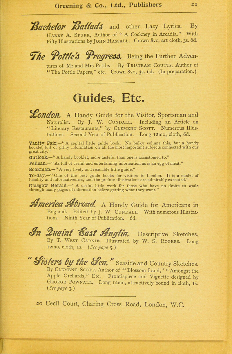 JSaefietor TSattadd and other Lazy Lyrics. By Harry A. Spurr, Author of “A Cockney in Arcadia.” With Fifty Illustrations by John Hassall. Crown 8vo, art cloth, 3s. 6d. ^fie ‘Pcffte'd ^royre66. Being the Further Adven- tures of Mr and Mrs Pottle. By Tristram Coutts, Author of “The Pottle Papers,” etc. Crown 8vo, 3s. 6d. (In preparation.) Guides, Etc. London. A Handy Guide for the Visitor, Sportsman and Naturalist. By J. W. Cundall. Including an Article on “Literary Restaurants,” by Clement Scott. Numerous Illus- trations. Second Year of Publication. Long i2mo, cloth, 6d. Vanity Fair.—“A capital little guide book. No bulky volume this, but a handy booklet full of pithy information on all the most important subjects connected with our great city.” Outlook.—“ A handy booklet, more tasteful than one is accustomed to.” Pelican.—“As full of useful and entertaining information as is an egg of meat,” Bookman.—“A very lively and readable little guide.” To-day.—“One of the best guide books for visitors to London. It is a model of lucidity and informativeness, and the profuse illustrations are admirably executed.” Glasgow Herald.—“ A useful little work for those who have no desire to wade through many pages of information before getting wbat they want.” America d$6road. A Handy Guide for Americans in England. Edited by J. W. Cundall. With numerous Illustra- tions. Ninth Year of Publication. 6d. Sn 2uainf 'ffadt Agfa®. Descriptive Sketches. By T. West Carnie. Illustrated by W. S. Rogers. Long i2mo, cloth, is. {Seepage 5.)  kfi6ter6 by the kfea.  Seaside and Country Sketches. By Clement Scott, Author of “ Blossom Land,” “Amongst the Apple Orchards,” Etc. Frontispiece and Vignette designed by George Pownall. Long i2mo, attractively bound in cloth, is. {Seepage 3.)