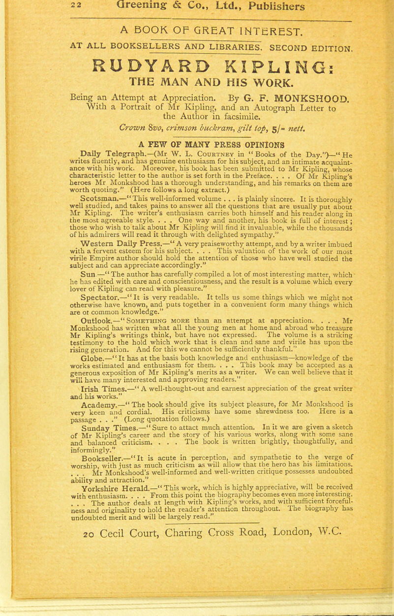 A BOOK OF GREAT INTEREST. AT ALL BOOKSELLERS AND LIBRARIES. SECOND EDITION. RUDYARD KIPLING: THE MAN AND HiS WORK. Being an Attempt at Appreciation. By G. F. MONKSHOOD. With a Portrait of Mr Kipling, and an Autograph Letter to the Author in facsimile. Crown 8vo, crimson buckratn, gilt top, 5/= nett. A FEW OF MANY PRESS OPINIONS Daily Telegraph.—(Mr W. L. Courtney in “Books of the Day.”)—“ He writes fluently, and has genuine enthusiasm for his subject, and an intimate acquaint- ance with his work. Moreover, his book has been submitted to Mr Kipling, whose characteristic letter to the author is set forth in the Preface. ... Of Mr Kipling’s heroes Mr Monkshood has a thorough understanding, and his remarks on them are worth quoting. (Here follows a long extract.) Scotsman.—“This well-informed volume ... is plainly sincere. It is thoroughly well studied, and takes pains to answer all the questions that are usually put about Mr Kipling. The writer’s enthusiasm carries both himself and his reader along in the most agreeable style. . . . One way and another, his book is full of interest; those who wish to talk about Mr Kipling will find it invaluable, while the thousands of his admirers will read it through with delighted sympathy.” Western Daily Press.—“ A very praiseworthy attempt, and by a writer imbued with a fervent esteem for his subject. . . . This valuation of the work of our most virile Empire author should hold the attention of those who have well studied the subject and can appreciate accordingly.” Sun —“ The author has carefully compiled a lot of most interesting matter, which he has edited with care and conscientiousness, and the result is a volume which every lover of Kipling can read with pleasure. Spectator.—“ It is very readable. It tells us some things which we might not otherwise have known, and puts together in a convenient form many things which are ot common knowledge. Outlook.—“ Something more than an attempt at appreciation. . . . Mr Monkshood has written what all the young men at home and abroad who treasure Mr Kipling’s writings think, but have not expressed. The volume is a striking testimony to the hold which work that is clean and sane and virile has upon the rising generation. And for this we cannot be sufficiently thankful.” Globe.—“It has at the basis both knowledge and enthusiasm—knowledge of the works estimated and enthusiasm for them. . . . This book may be accepted as a generous exposition of Mr Kipling’s merits as a writer. We can well believe that it will have many interested and approving readers.” Irish Times.—“ A well-thought-out and earnest appreciation of the great writer and his works.” Academy.—“ The book should give its subject pleasure, for Mr Monkshood is very keen and cordial. His criticisms have some shrewdness too. Here is a passage . . .” (Long quotation follows.) Sunday Times.—“ Sure to attact much attention. In it we are given a sketch of Mr Kipling’s career and the story of his various works, along with some sane and balanced criticism. . . . The book is written brightly, thoughtfully, and informingly.” Bookseller.—“It is acute in perception, and sympathetic to the verge of worship, with just as much criticism as will allow that the hero has his limitations. Mr Monkshood’s well-informed and well-written critique possesses undoubted ability and attraction. Yorkshire Herald.—“ This work, which is highly appreciative, will be received with enthusiasm. . . . From this point the biography becomes even more interesting. The author deals at length with Kipling’s works, and with sufficient forceful- ness and originality to hold the reader’s attention throughout. The biography has undoubted merit and will be largely read.”