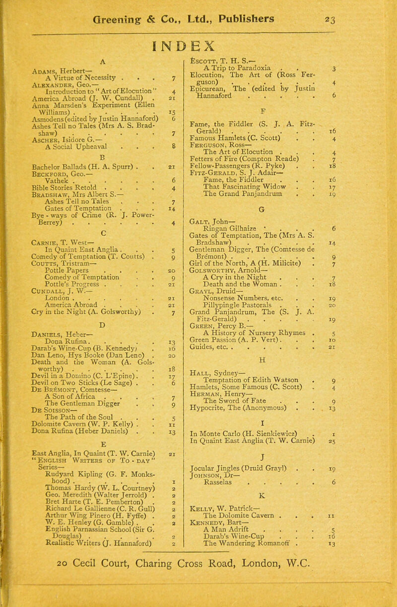 I N D A Adams, Herbert— A Virtue of Necessity ... 7 Alexander, Geo.— Introduction to “Art of Elocution  4 America Abroad (J. W. Cundall) . 21 Anna Marsden's Experiment (Ellen Williams) 15 Asmodens (edited by Justin Hannaford) 6 Ashes Tell no Tales (Mrs A. S. Brad- shaw) _ 7 Ascher, Isidore G.— A Social Upheaval ... 8 B Bachelor Ballads (H. A. Spurr) . . 21 Beckford, Geo.— Vathek 6 Bible Stories Retold .... 4 Bradshaw, Mrs Albert S.— Ashes Tell no Tales ... 7 Gates of Temptation ... 14 Bye - ways of Crime (R. J. Power- Berrey) 4 C Carnie, T. West— In Quaint East Anglia ... 5 Comedy of Temptation (T. Coutts) . 9 Coutts, Tristram— Pottle Papers .... 20 Comedy of Temptation . . 9 Pottle’s Progress . . . . 21 Cundall, J. W.— London 21 America Abroad .... 21 Cry in the Night (A. Golsworthy) . 7 D Daniels, Heber— Dona Rufina 13 Darab’s Wine-Cup (B. Kennedy; . id Dan Leno, Hys Booke (Dan Leno) . 20 Death and the Woman (A. Gols- worthy) 18 Devil in a Domino (C. L’Epine). . 17 Devil on Two Sticks (Le Sage) . . 6 De Bremont, Comtesse— A Son of Africa .... 7 The Gentleman Digger . , 9 De Soisson— The Path of the Soul ... 5 Dolomite Cavern (W. P. Kelly) . . n Dona Rufina (Heber Daniels) . . 13 E East Anglia, In Quaint (T. W. Carnie) 21 “English Writers of To-day Series— Rudyard Kipling (G. F. Monks- hood) 1 Thomas Hardy (W. L. Courtney) 2 Geo. Meredith (Walter Jerrold) . 2 Bret Harte (T. E. Pemberton) . 2 Richard Le Gallienne (C. R. Gull) 2 Arthur Wing Pinero (H. Fyffe) . 2 W. E. Henley (G. Gamble) . . 2 English Parnassian School (Sir G. Douglas) 2 Realistic Writers (J. Hannaford) 2 EX Escott, T. H. S.— A Trip to Paradoxia . . 3 Elocution, The Art of (Ross Fer- guson) 4 Epicurean, The (edited by Justin Hannaford ..... 6 F Fame, the Fiddler (S. J. A. Fitz- Gerald) 16 Famous Hamlets (C. Scott) . . 4 Ferguson, Ross— The Art of Elocution ... 4 Fetters of Fire (Compton Reade) . 7 Fellow-Passengers (R. Pyke) . . z8 Fitz-Gerald, S. J. Adair— Fame, the Fiddler ... 16 That Fascinating Widow . . 17 The Grand Panjandrum . . 19 G Galt, John— Ringan Gilhaize • . . . 6 Gates of Temptation, The (Mrs A. S. Bradshaw) 14 Gentleman Digger, The (Comtesse de Bremont) 9 Girl of the North, A (H. Milicite) . 7 Golsworthy, Arnold— A Cry in the Night ... 7 Death and the Woman ... 18 Grayl, Druid—- Nonsense Numbers, etc. . . 19 Pillypingle Pastorals ... 20 Grand Panjandrum, The (S. J. A. Fitz-Gerald) 19 Green, Percy B.— A History of Nursery Rhymes . 5 Green Passion (A. P. Vert) ... 10 Guides, etc . 21 H Hall, Sydney— Temptation of Edith Watson . 9 Hamlets, Some Famous (C. Scott) . 4 Herman, Henry— The Sword of Fate ... 9 Hypocrite, The (Anonymous) . . 13 I In Monte Carlo (LI. Sienkiewicz) . 1 In Quaint East Anglia (T. W. Carnie) 25 J Jocular Jingles (Druid Grayl) . . 10 Johnson, Dr— Rasselas 6 K Kelly, W. Patrick— The Dolomite Cavern . . . 11 Kennedy, Bart— A Man Adrift .... 5 Darab’s Wine-Cup ... 16 The Wandering Romanoff . 13