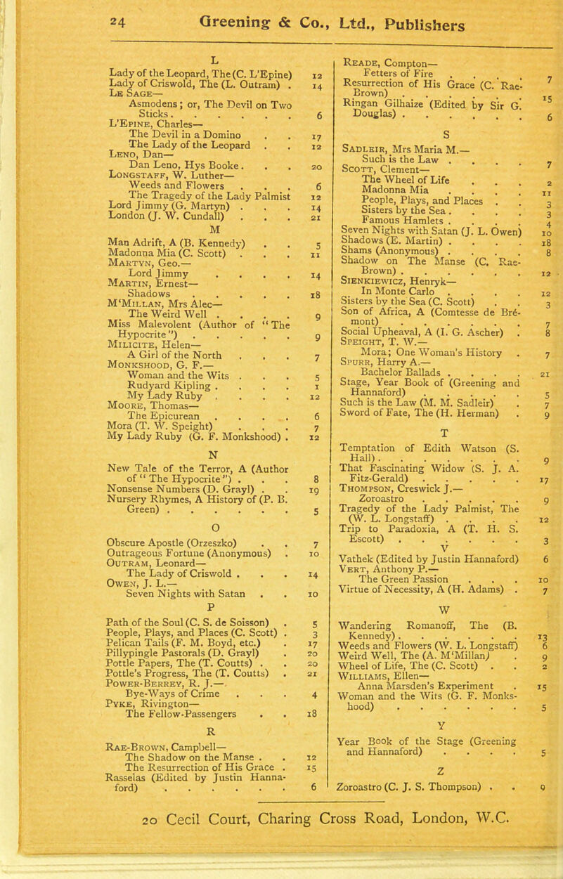L Lady of the Leopard, The(C. L’Epine) Lady of Criswold, The (L. Outram) . Le Sage— Asmodens ; or, The Devil on Two Sticks.... 6 L'Epine, Charles— The Devil in a Domino 17 The Lady of the Leopard 12 Leno, Dan— Dan Leno, Hys Booke . 20 Longstaff. W. Luther— Weeds and Flowers 6 The Tragedy of the Lady Palmist 12 Lord Jimmy (G. Martyn) . 14 London (J. W. Cundall) 21 M Man Adrift, A (B. Kennedy) 5 Madonna Mia (C. Scott) 11 Martyn. Geo.— Lord J immy 14 Martin, Ernest— Shadows 18 M'Mili.an, Mrs Alec— The Weird Well . 9 Miss Malevolent (Author of Hypocrite ”) “ The Q Milicite, Helen— A Girl of the North 7 Monkshood, G. F.— Woman and the Wits . 5 Rudyard Kipling . 1 My Lady Ruby 12 Moore, Thomas— The Epicurean 6 Mora (T. W. Speight) 7 My Lady Ruby (G. F. Monkshood) . 12 N New Tale of the Terror, A (Author of “ The Hypocrite ”) . Nonsense Numbers (D. Grayl) . Nursery Rhymes, A History of (P. B. Green) O Obscure Apostle (Orzeszko) Outrageous Fortune (Anonymous) Outram, Leonard— The Lady of Criswold . Owen, J. L.— Seven Nights with Satan P Path of the Soul (C. S. de Soisson) People, Plays, and Places (C. Scott) . Pelican Tails (F. M. Boyd, etc.) Pillypingle Pastorals (D. Grayl) Pottle Papers, The (T. Coutts) . Pottle’s Progress, The (T. Coutts) Power-Berrey, R. J.— Bye-Ways of Crime Pyke, Rivington— The Fellow-Passengers R Rae-Brown, Campbell— The Shadow on the Manse . The Resurrection of His Grace . Rasselas (Edited by Justin Hanna- ford) 8 19 5 7 10 14 10 5 3 17 20 20 21 4 18 12 15 6 Reade, Compton— Fetters of Fire Resurrection of His Grace (C. Rae- Brown) . Ringan Gilhaize (Edited by Sir g! Douglas) j S SADLEiR, _Mrs Maria M.— Such is the Law . Scott, Clement— The Wheel of Life Madonna Mia . People, Plays, and Places . Sisters by the Sea .... Famous Hamlets .... Seven Nights with Satan (J. L. Owen) Shadows (E. Martin) .... Shams (Anonymous) .... Shadow on The Manse (C. Rae- Brown) Sienkiewicz, Henryk— In Monte Carlo .... Sisters by the Sea (C. Scott) Son of Africa, A (Comtesse de Br4- mont) Social Upheaval, A (I. G. Ascher) Speight, T. W.— Mora; One Woman’s History Spurr, Harry A.— Bachelor Ballads .... Stage, Year Book of (Greening and Hannaford) Such is the Law (M. M. Sadleir) Sword of Fate, The (H. Herman) T Temptation of Edith Watson (S. Hall) I That Fascinating Widow (S. J. A. Fitz-Gerald) Thompson, Creswick J.— Zoroastro Tragedy of the Lady Palmist, The (W. L. LongstafF) .... Trip to Paradoxia, A (T. FI. S. Escott) V Vathek (Edited by Justin Hannaford) Vert, Anthony P.— The Green Passion Virtue of Necessity, A (H. Adams) . W Wandering Romanoff, The (B. Kennedy) Weeds and Flowers (W. L. Longstaff) Weird Well, The (A. M‘Mil!an) Wheel of Life, The (C. Scott) Williams, Ellen— Anna Marsden’s Experiment Woman and the Wits (G. F. Monks- hood) V Year Book of the Stage (Greening and Hannaford) .... Z Zoroastro (C. J. S. Thompson) .