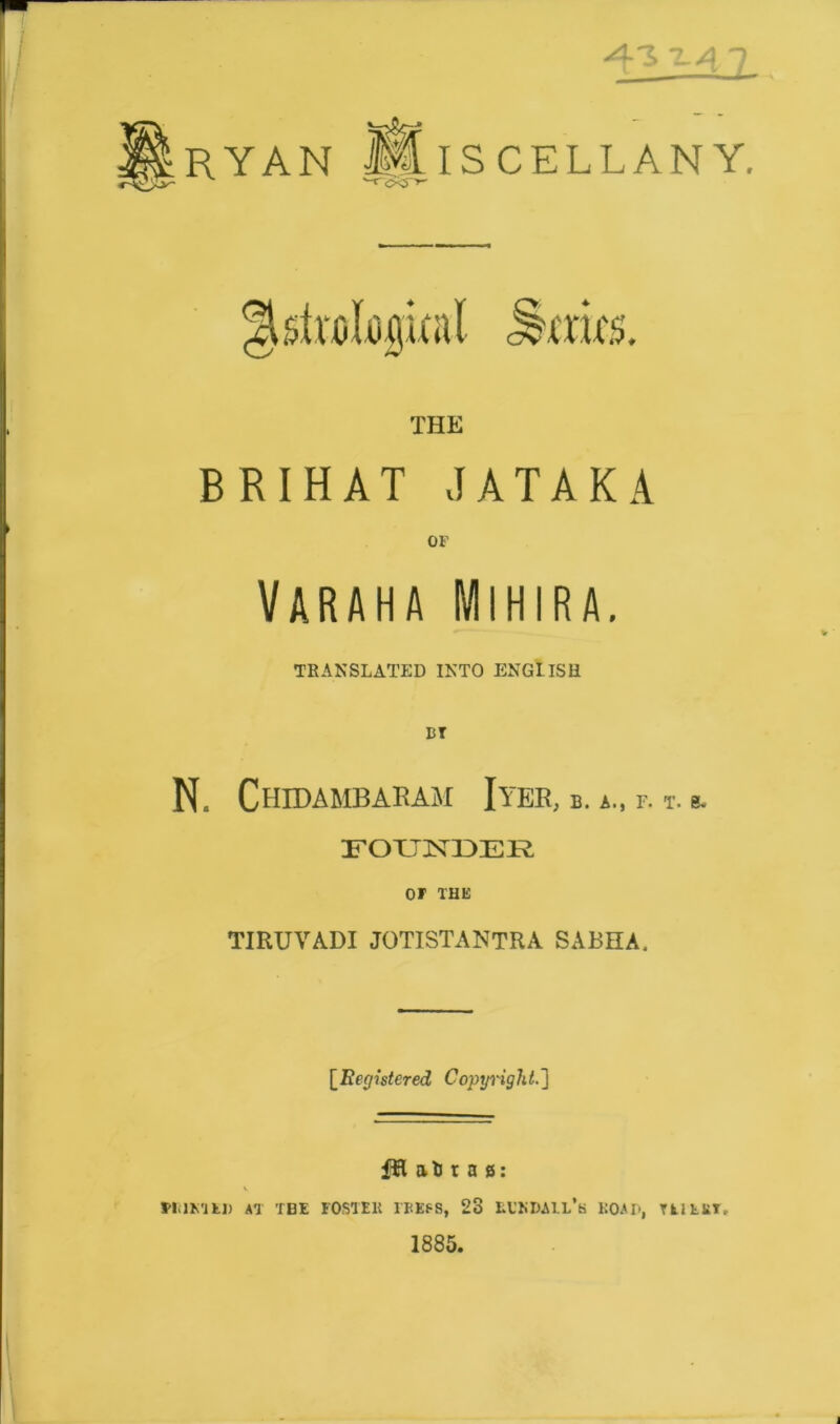 x-4 7 RYAN CELLAN Y. BRIHAT JATAKA VARAHA MlHIRA. TRANSLATED INTO ENGLISH N. Chidambaram Iyer, b. a., f. t. b. FORTJSTDER OF THE TIRUYADI JOTISTANTRA SABHA. [Registered Copyright.] HI at t a s: v MilMtl) AT THE FOSTER IBEP8, 23 EL’KDAIL’k ROAD, Til till, 1885.