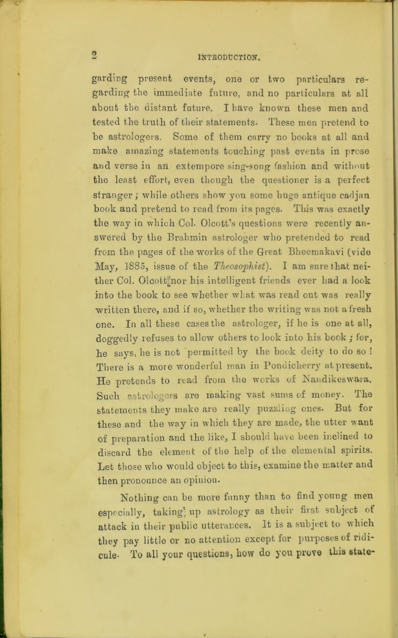 garding present events, one or two particulars re- garding the immediate future, and no particulars at all about the distant future. I have known these men and tested the truth of their statements- These men pretend to he astrologers. Some of them carry no hooks at all and make amazing statements touching past events in prose and verse in an extempore sing-song fashion and without the least effort, even, though the questioner is a perfect stranger; while others show you some huge antique cadjan book and pretend to read from its pages. This was exactly the way in which Col- Olcott’s questions were recently an- swered by the Brahmin astrologer who pretended to read from the pages of the works of the G-reat Bheemakavi (vide May, 1885, issue of the Theosophist). I am sure that nei- ther Col. Olcott’nor his intelligent friends ever had a look CM O into the hook to see whether what was read out was really written there, and if so, whether the writing was not afresh one. In all these cases the astrologer, if he is one at all, doggedly refuses to allow others to look into his book ; for, he says, lie is not permitted by the hook deity to do so ! There is a more wonderful man in Pondicherry at present. He pretends to read from the works of Naudikeswara. Such astrologers are making vast sums of money. The statements they make are really puzzling ones. But for these and the way in which they are made, the utter want of preparation and the like, I should have been inclined to discard the element of the help of the elemental spirits. Let those who would object to this, examine the matter and then pronounce an opinion. Nothing can be more funny than to find young men especially, taking' up astrology as their first subject of attack in their public utterances. It is a subject to which they pay little or no attention except for purposes of ridi- cule- To all your questions, how do you prove this state-