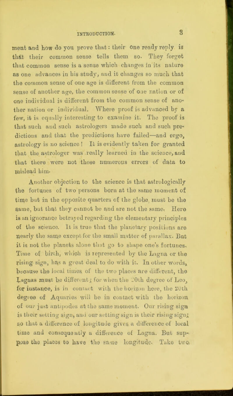 s ment and how do you prove that: their one ready reply is that their common sense tells them so. They forget that common sense is a sense which changes in its nature as one advances in his study, and it changes so much that the common sense of one age is different from the common sense of another age, the common sense of oue nation or of one individual is different from the common sense of ano- ther nation or individual. Where proof is advanced by a few, it is equally interesting to examine it. The proof is that such and such astrologers made such and such pre- dictions and that the predictions have failed—and ergo, astrology is no science ! It is evidently taken for granted that the astrologer was really learned in the science, and that there were not those numerous errors of data to mislead him. Another objection to the science is that astrologically the fortunes of two persons born at the same moment of time but in the opposite quarters of the globe, must be tlie Same, but that they cumot be and are not the same- Here is an ignorance betrayed regarding the elementary principles of the science. It is true that the planetary positions are nearly the same except for the small matter of parallax. But it is not the planets alone that go to shape one’s fortunes. Time of birth, which is represented by the L igna or the rising sign, has a great deal to do with it. Iu other words, because the local times of the two places are different, the Lagnas must be different; for when the JOih degree of Leo^ for instance, is in contact with the horizon here, the 2Uth degtee of Aquaries will be in contact with the horizon, of our just antipodes at the same moment. Our rising sigu is their setting sign, and our setting sign is their rising sign; so that a difference of longitude gives a difference of local time and consequently a difference of Lagna. But sup- pose the places to have the same longitude. Take two