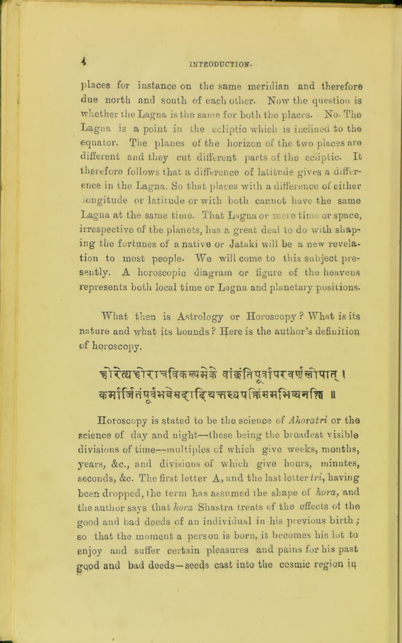 K INTRODUCTION. places for instance on the same meridian and therefore due north and south, of each other. Now the question is whether the Lagna is the same for both the places. No- The Lagoa is a point in the ecliptic which is inclined to the equator. The planes of the horizon of the two places are different aud they cut different parts of the ecuptic. It therefore follows that a difference of latitude gives a differ- ence in the Lagna. So that places with a difference of either Jongitude or latitude or with both cannot have the same Lagna at the same time. That Lagna or mere time or space, irrespective of the planets, has a great deal to do with shap- ing the fortunes of a native or Jataki will be a new revela- tion to most people. We will come to this subject pre- sently. A horoscopic diagram or figure of the heavens represents both local time or Lagna and planetary positions- What then is Astrology or Horoscopy ? What is its nature and what its bounds? Here is the author’s definition of horoscopy. Horoscopy is stated to be the science of Ahorcitri or the science of day and night—these being the broadest visible divisions of time—multiples of which give -weeks, months, years, &c., and divisions of which give hours, minutes, seconds, &c. The first letter A, and the last letter fn, having been dropped, the term has assumed the shape ol hora, and the author says that horcc Shastra treats of the effects ol the good and bad deeds of an individual in his previous birth ; so that the moment a person is born, it becomes his lot to enjoy and suffer certain pleasures and pains for his past gQod and bad deeds—seeds cast into the cosmic region iq