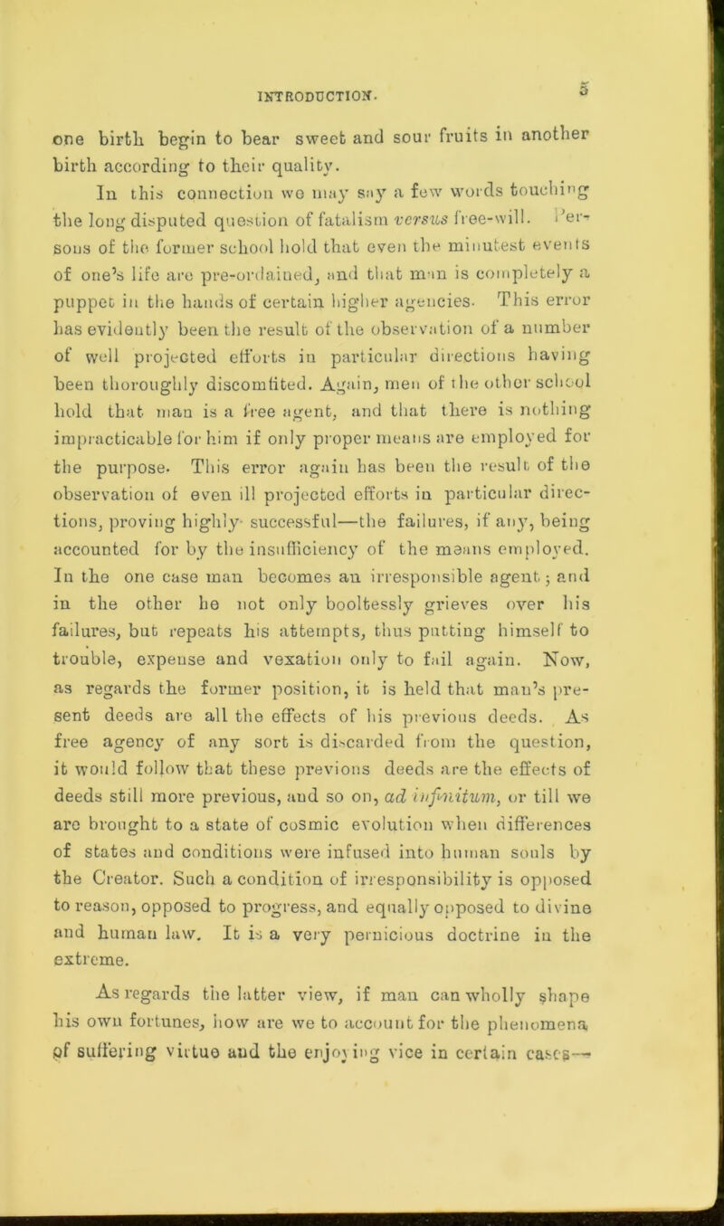 one birth, begin to bear sweet and sour fruits in another birth according to their quality. In this connection wo may say a few words touching the long disputed question of fatalism versus free-will. sons of the former school hold that even the minutest events of one’s life are pre-ordained, and that m-m is completely a puppet iu the hands of certain higher agencies- This error has evidently been the result of the observation of a number of well projected efforts in particular directions having been thoroughly discomfited. Again, men of tlie other school hold that man is a free agent, and that there is nothing impracticable for him if only proper means are employed for the purpose. This error again has been the result of the observation of even ill projected efforts in particular direc- tions, proving highly- successful—the failures, if any, being accounted for by the insufficiency of the means employed. In the one case man becomes an irresponsible agent; and in the other he not only boolfcessly grieves over his failures, but repeats his attempts, thus putting himself to trouble, expense and vexation only to fail again. Now, as regards the former position, it is held that man’s pre- sent deeds are all the effects of his previous deeds. As free agency of any sort is discarded from the question, it would follow that these previous deeds are the effects of deeds still more previous, and so on, ad infinitum, or till we arc brought to a state of cosmic evolution when differences of states and conditions were infused into human souls by the Creator. Such a condition of irresponsibility is opposed to reason, opposed to progress, and equally opposed to divine and human law. It is a very pernicious doctrine in the extreme. As regards the latter view, if man can wholly shape his own fortunes, how are we to account for the phenomena pf suffering virtue and the enjoying vice in certain cases—