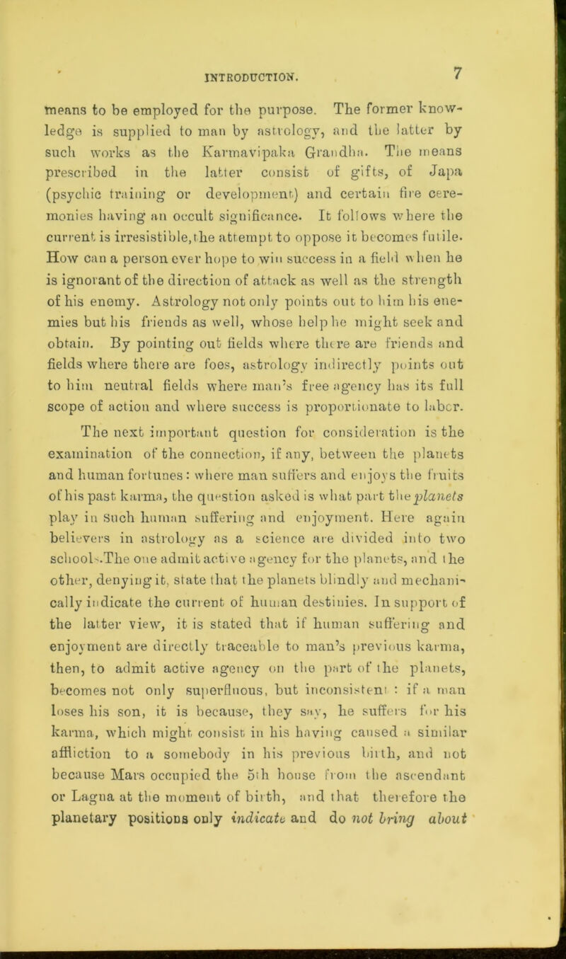 means to be employed for the purpose. The former know- ledge is supplied to man by astrology, and the latter by such works as the Karmavipaka Grandhn. The means prescribed in the latter consist of gifts, of Japa (psychic training* or development.) and certain fire cere- monies having an occult significance. It follows where the current is irresistible, the attempt to oppose it becomes futile. How can a person ever hope to win success in a field w hen he is ignorant of the direction of attack as well as the strength of his enemy. Astrology not only points out to him his ene- mies but his friends as well, whose help lie might seek and obtain. By pointing out fields where there are friends and fields where there are foes, astrology indirectly points out to him neutral fields where man’s free agency has its full scope of action and where success is proportionate to labor. The next important question for consideration is the examination of the connection, if any, between the planets and human fortunes: where man suffers and enjoys the fruits of his past karma, the question asked is what part planets play in Such human suffering and enjoyment. Here again believers in astrology as a science are divided into two school'.The one admit active agency for tlio planets, and the other, denying it, state that the planets blindly and mechani- cally indicate the current of human destinies. In support of the latter view, it is stated that if human suffering and enjoyment are directly traceable to man’s previous karma, then, to admit active agency on the part of the planets, becomes not only superfluous, but inconsistent : if a man loses his son, it is because, they say, he suffers for his karma, which might, consist in his having caused a similar affliction to a somebody in his previous birth, and not because Mars occupied the 5th house from the ascendant or Lagna at the moment of birth, and that therefore the planetary positions only indicate and do not bring about