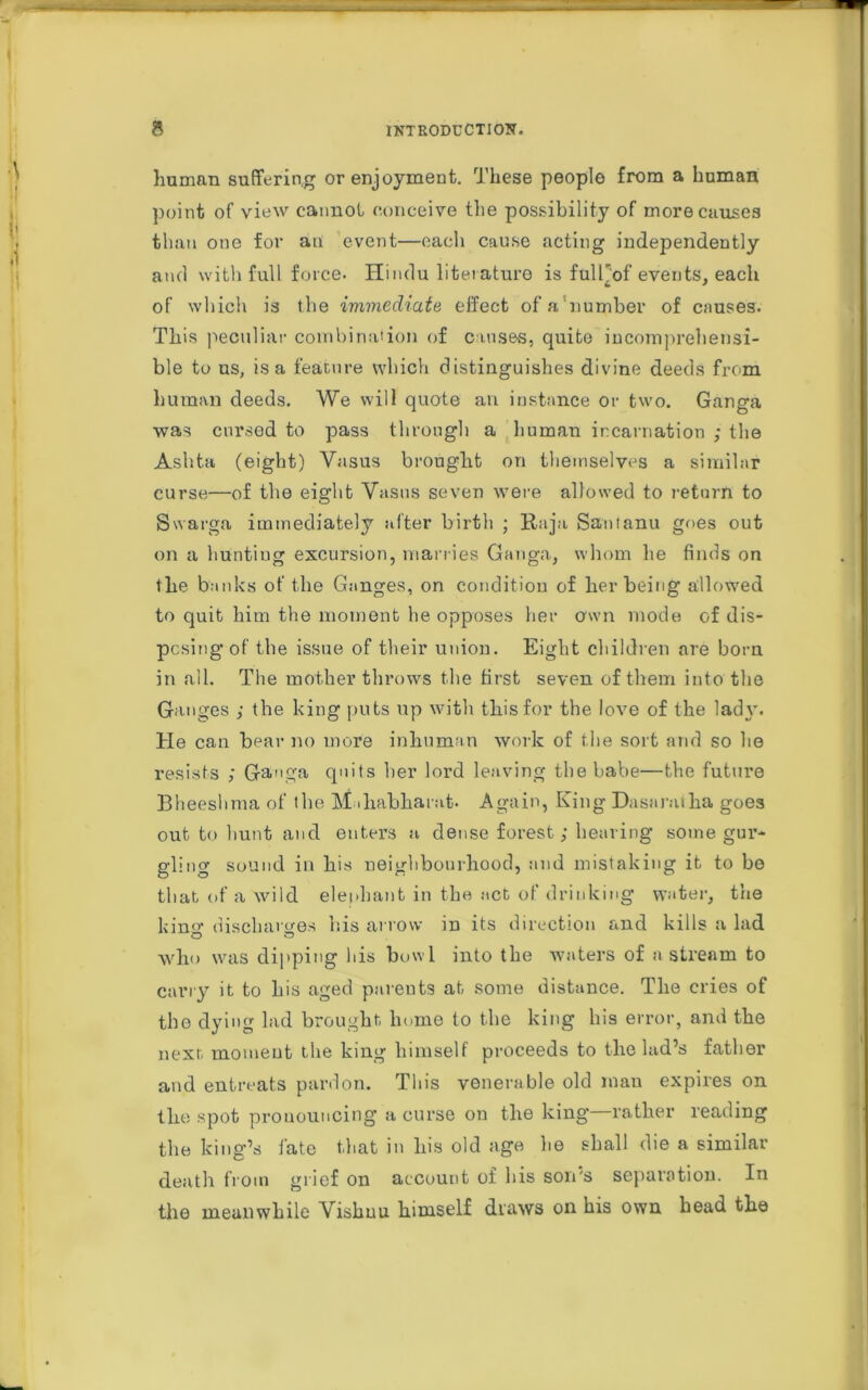 human suffering or enjoyment. These people from a human point of view cannot conceive the possibility of more causes than one for an event—each cause acting independently and with full force. Hindu literature is fulPof events, each of which is the immediate effect ofa'number of causes. This peculiar combination of causes, quite incomprehensi- ble to us, is a feature which distinguishes divine deeds from human deeds. We will quote an instance or two. Ganga was cursed to pass through a human incarnation ; the Ashta (eight) Yasus brought on themselves a similar curse—of the eight Yasus seven were allowed to return to Swarga immediately after birth ; Raja Saotanu goes out on a hunting excursion, marries Ganga, whom lie finds on the banks of the Ganges, on condition of her being allowed to quit him the moment he opposes her own mode of dis- posing of the issue of their union. Eight children are bom in all. The mother throws the first seven of them into the Ganges ; the king puts up with this for the love of the lady. He can bear no more inhuman work of the sort and so lie resists ; Ganga quits her lord leaving the babe—the future Bheeslima of the M diabliarat. Again, King Dasar.-uha goes out to hunt and enters a dense forest; hearing some gur- gling sound in his neighbourhood, and mistaking it to ho that of a wild elephant in the act of drinking water, the kina’ discharges his arrow in its direction and kills a lad who was dipping his bowl into the waters of n stream to carry it to his aged parents at some distance. The cries of the dying lad brought, home to the king his error, and the next moment the king himself proceeds to the lad’s father and entreats pardon. This venerable old man expires on the spot pronouncing a curse on the king—rather reading the king’s fate that in his old age lie shall die a similar death from grief on account of his son's separation. In the meanwhile Vishuu himself draws on his own head the