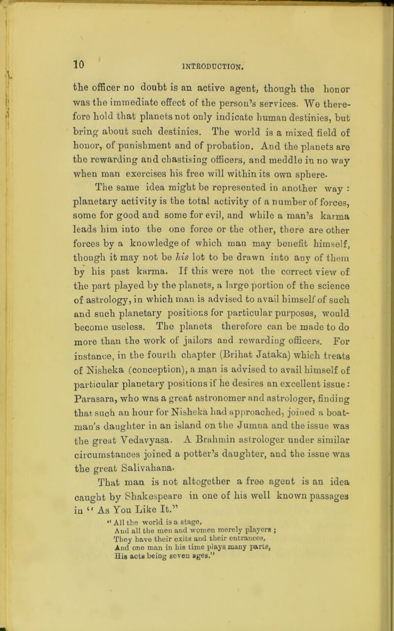 tlie officer do doubt is an active agent, though the honor was the immediate effect of the person’s services. We there- fore hold that planets not only indicate human destinies, but bring about such destinies. The world is a mixed field of honor, of punishment and of probation. And the planets are the rewarding aud chastising officers, and meddle in no way when man exercises his free will within its own sphere- The same idea might be represented in another way : planetary activity is the total activity of a number of forces, some for good and some for evil, and while a man’s karma leads him into the one force or the other, there are other forces by a knowledge of which man may benefit himself, though it may not be his lot to be drawn into any of them by his past karma. If this were not the correct view of the part played by the planets, a large portion of the science of astrology, in which man is advised to avail himself of such and such planetary positions for particular purposes, would become useless. The planets therefore can be made to do more than the work of jailors and rewarding officers. For instance, in the fourth chapter (Briliat Jataka) which treats of Nisheka (conception), a man is advised to avail himself of particular planetary positions if he desires an excellent issue : Parasara, who was a great astronomer and astrologer, finding that such an hour for Nisheka had approached, joined a boat- man’s daughter in an island on the Jumna and the issue was the great Vedavyasa. A Brahmin astrologer under similar circumstances joined a potter’s daughter, and the issue was the great Salivahana. That man is not altogether a free agent is an idea caught by Shakespeare in one of his well known passages iu 11 As You Like It.” “ All the world is a stage, Aud all the men and women merely players ; They have their exits and their entrances. And one man in his time plays many parte, His acts being seven ages.”