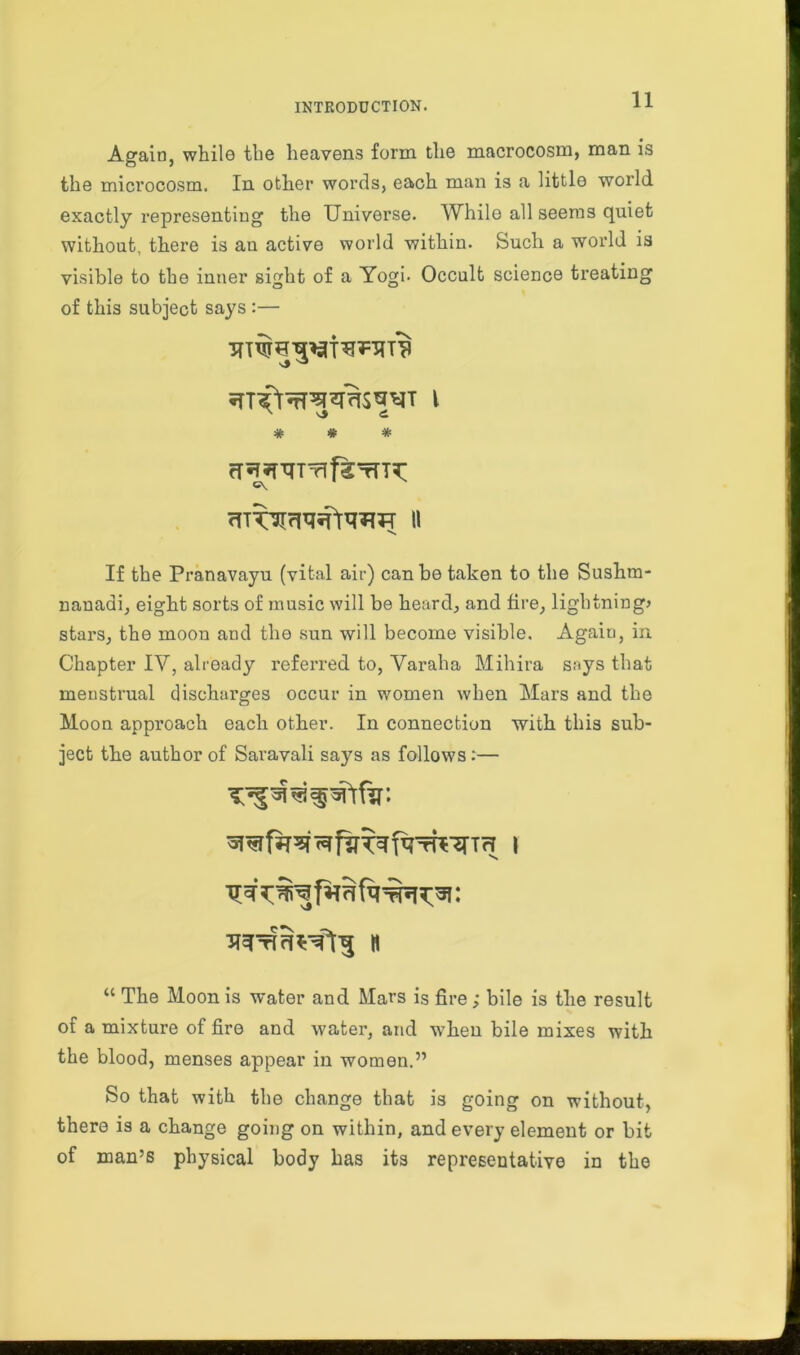 Again, while the heavens form the macrocosm, man is the microcosm. In other words, each man is a little world exactly representing the Universe. While all seems quiet without, there is an active world within. Such a world is visible to the inner sight of a Yogi. Occult science treating of this subject says :— iTT^^S^T l * * * rT^XTTrlfgTrT^ If the Pranavayu (vital air) can be taken to the Sushra- nanadi, eight sorts of music will be heard, and fire, lightning* stars, the moon and the sun will become visible. Again, in Chapter IY, already referred to, Varaha Mihira says that menstrual discharges occur in women when Mars and the Moon approach each other. In connection with this sub- ject the author of Savavali says as follows:— n u The Moon is water and Mars is fire; bile is the result of a mixture of fire and water, and when bile mixes with the blood, menses appear in women.” So that with the change that is going on without, there is a change going on within, and every element or bit of man’s physical body has its representative in the