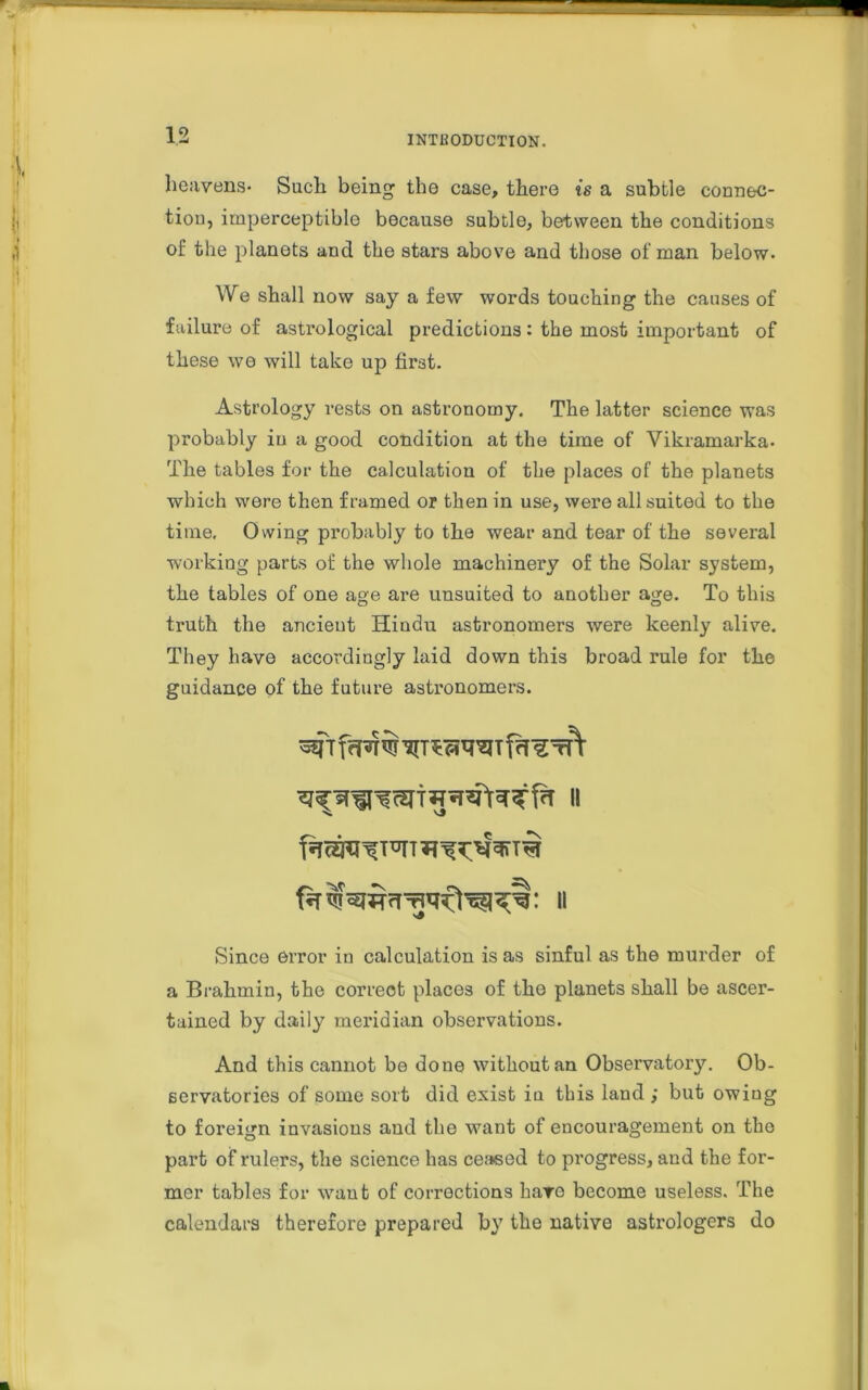 heavens- Such being the case, there is a subtle connec- tion, imperceptible because subtle, between the conditions of the planets and the stars above and those of man below- We shall now say a few words touching the causes of failure of astrological predictions: the most important of these we will take up first. Astrology rests on astronomy. The latter science was probably in a good condition at the time of Vikramarka- The tables for the calculation of the places of the planets which were then framed or then in use, were all suited to the time. Owing probably to the wear and tear of the several working parts of the whole machinery of the Solar system, the tables of one age are unsuited to another age. To this truth the ancient Hindu astronomers were keenly alive. They have accordingly laid down this broad rule for the guidance of the future astronomers. II Since error in calculation is as sinful as the murder of a Brahmin, the correct places of the planets shall be ascer- tained by daily meridian observations. And this cannot be done without an Observatory. Ob- servatories of some sort did exist iu this land ; but owing to foreign invasions and the want of encouragement on the part of rulers, the science has ceased to progress, and the for- mer tables for want of corrections haro become useless. The calendars therefore prepared by the native astrologers do