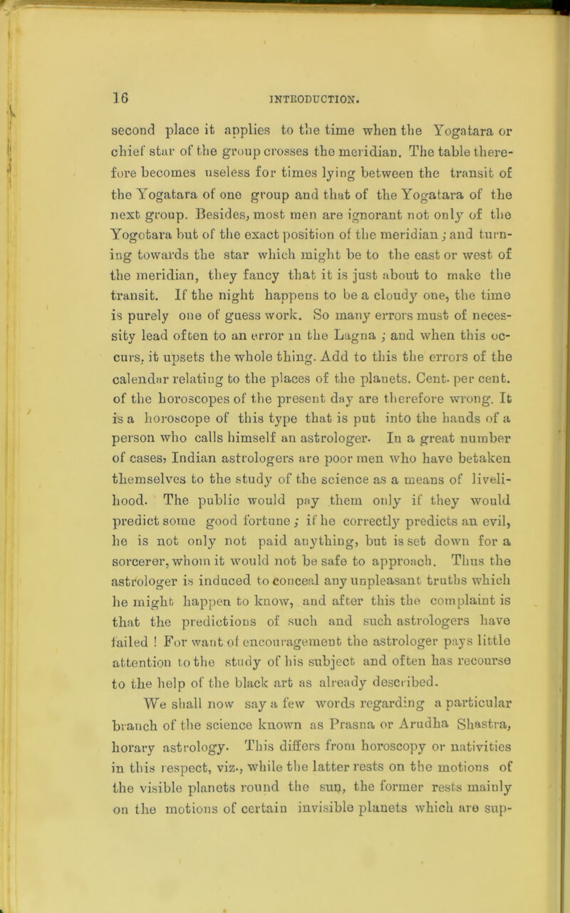 second place it applies to the time when the Yogatara or chief star of the group crosses the meridian. The table there- fore becomes useless for times lying between the transit of the Yogatara of one group and that of the Yogatara of the next group. Besides, most men are ignorant not only of the Yogotara but of the exact position of the meridian; and turn- ing towards the star which might be to the cast or west of the meridian, they fancy that it is just about to make the transit. If the night happens to be a cloud}1- one, the time is purely one of guess work. So many errors must of neces- sity lead often to an error in the Lagna ; and when this oc- curs, it upsets the whole thing. Add to this the errors of the calendar relating to the places of the plauets. Cent, per cent, of the horoscopes of the present day are therefore wrong. It is a horoscope of this type that is put into the hands of a person who calls himself an astrologer. In a great number of cases? Indian astrologers are poor men who have betaken themselves to the study of the science as a means of liveli- hood. The public would pay them only if they would predict some good fortune; if he correctly predicts an evil, he is not only not paid anything, but is set down for a sorcerer, whom it would not be safe to approach. Thus the astrologer is induced to conceal any unpleasant truths which he might happen to know, and after this the complaint is that the predictions of such and such astrologers have failed ! For want of encouragement the astrologer pays little attention to the study of his subject and often has recourse to the help of the black art as already described. We shall now say a few words regarding a particular branch of the science known as Prasna or Arudha Shastra, horary astrology. This differs from horoscopy or nativities in this respect, viz., while the latter rests on the motions of the visible planets round the suij, the former rests mainly on the motions of certain invisible planets which are sup-