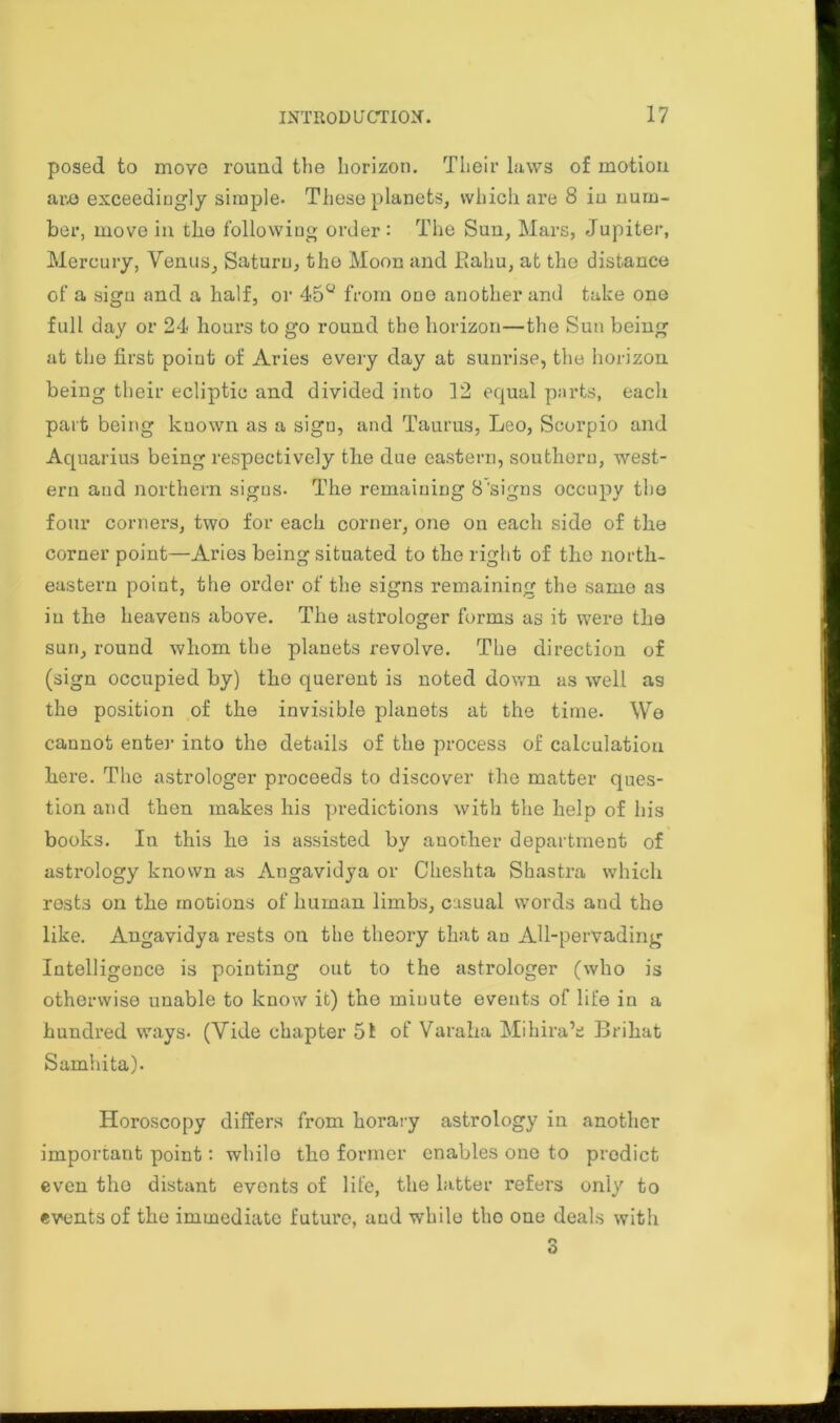 posed to move round the horizon. Their laws of motion are exceedingly simple. These planets, which are 8 in num- ber, move in the following order : The Sun, Mars, Jupiter, Mercury, Venus, Saturn, the Moon and Ealm, at the distance of a sign and a half, or 45u from one another and take ono full day or 24 hours to go round the horizon—the Sun being at the first point of Aries every day at sunrise, the horizon being their ecliptic and divided into 12 equal parts, each part being known as a sign, and Taurus, Leo, Scorpio and Aquarius being respectively the due eastern, southern, west- ern and northern signs. The remaining 8'signs occupy the four corners, two for each corner, one on each side of the corner point—Aries being situated to the right of the north- eastern point, the order of the signs remaining the same as in the heavens above. The astrologer forms as it were the sun, round whom the planets revolve. The direction of (sign occupied by) the querent is noted down as well as the position of the invisible planets at the time. We cannot enter into the details of the process of calculation here. The astrologer proceeds to discover the matter ques- tion and then makes his predictions with the help of his books. In this he is assisted by another department of astrology known as Angavidya or Cheshta Shastra which rests on the motions of human limbs, casual words aud the like. Angavidya rests on the theory that an All-pervading Intelligence is pointing out to the astrologer (who is otherwise unable to know it) the minute events of life in a hundred ways. (Vide chapter 51 of Varaha Mihira’e Brihat Samhita). Horoscopy differs from horary astrology in another important point: while tho former enables one to predict even tho distant events of life, the latter refers only to events of the immediate future, aud while tho one deals with