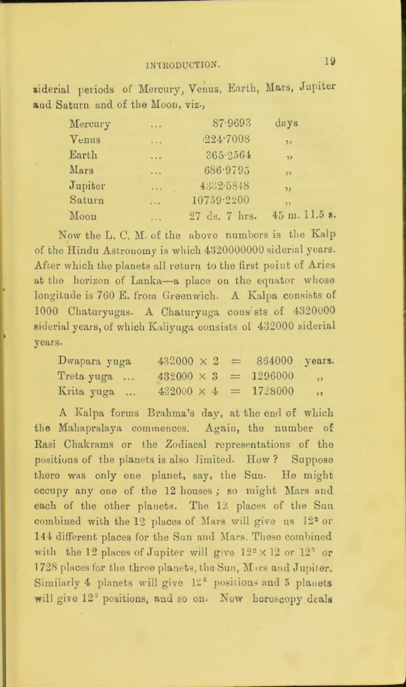 siderial periods of Mercury, and Saturn and of the Moon, Venus, Earth, viz-, Mars, Mercury 87-9693 days Venus i224*7008 Earth 365-2564 V Mars 686-9795 Jl Jupiter 4332-5848 Saturn 10759-2200 >> Moon 27 ds. 7 hrs. 45 m Now the L. C. M. of tho above numbers is the Kalp of the Hindu Astronomy is which. 4320000000 siderial years. After which the planets all return to the first point of Aries at the horizon of Lanka—a place ou the equator whoso longitude is 7G0 E. from Greenwich. A Kalpa consists of 1000 Chaturyugas. A Chaturyuga consists of 4320U00 siderial years, of which Kaliyuga consists of 432000 siderial years- Dwapara yuga Treta yuga ... Krita yuga ... 432000 X 2 432000 X 3 432000 x 4 864000 years. 1296000 1728000 A Kalpa forms Brahma’s day, at the end of which the Mahapralaya commences. Again, the number of Rasi Chakrams or the Zodiacal representations of the positions of the planets is also limited. How ? Suppose there was only one planet, say, the Suu. He might occupy any one of the 12 houses ; so might Mars and each of the other planets. The 12 places of the Sun combined with the 12 places of Mars will give us 122 or 144 different places for the Sun and Mars. These combined with the 12 places of Jupiter will g'vo 122X 12 or 12s or 1728 places for the three planets, the Sun, M irs and Jupiter. Similarly 4 planets will give 124 positions and 5 planets will give 12r’ positions, and so on. Now horoscopy deals