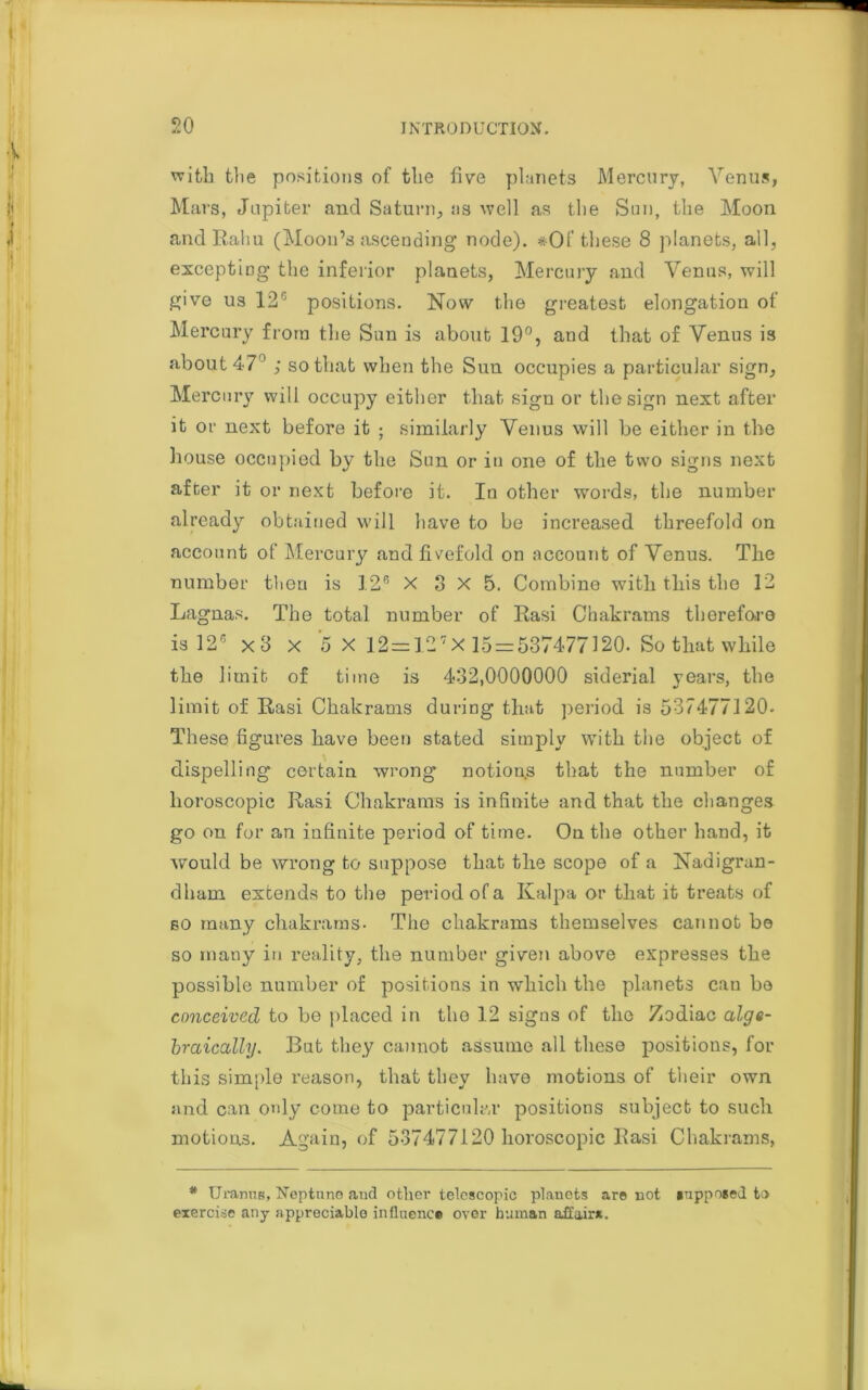 with the positions of the five planets Mercury, Venus, Mars, Jupiter and Saturn, ns well as the Sun, the Moon andRahu (Moon’s ascending node). * Of these 8 planets, all, excepting the inferior planets, Mercury and Venus, will give us 12G positions. Now the greatest elongation of Mercury from the Sun is about 19°, and that of Venus is about 47° ; so that when the Sun occupies a particular sign, Mercury will occupy either that sign or the sign next after it or next before it ; similarly Venus will be either in the house occupied by the Sun or in one of the two signs next after it or next before it. In other words, the number already obtained will have to be increased threefold on account of Mercury and fivefold on account of Venus. The number then is 12° X 8 X 5. Combine with this the 12 Lagnas. The total number of Rasi Chakrams therefore is 126 xo x 5 X 12=127X 15-537477120. So that while the limit of time is 432,0000000 siderial years, the limit of Rasi Chakrams during that period is 537477120. These figures have been stated simply with the object of dispelling certain wrong notions that the number of lioroscopic Rasi Chakrams is infinite and that the changes go on for an infinite period of time. On the other hand, it would be wrong to suppose that the scope of a Nadigrun- dham extends to the period of a Kalpa or that it treats of so many chakrams- The chakrams themselves cannot be so many in reality, the number given above expresses tbe possible number of positions in which the planets can bo conceived to be placed in the 12 signs of the Zodiac alge- braically. But they cannot assume all these positions, for this simple reason, that they have motions of their own and can only come to particular positions subject to such motions. Again, of 537477120 lioroscopic Rasi Chakrams, * Uranus, Neptune and other telescopic planets are not supposed to exercise any appreciable influence over human affair*.