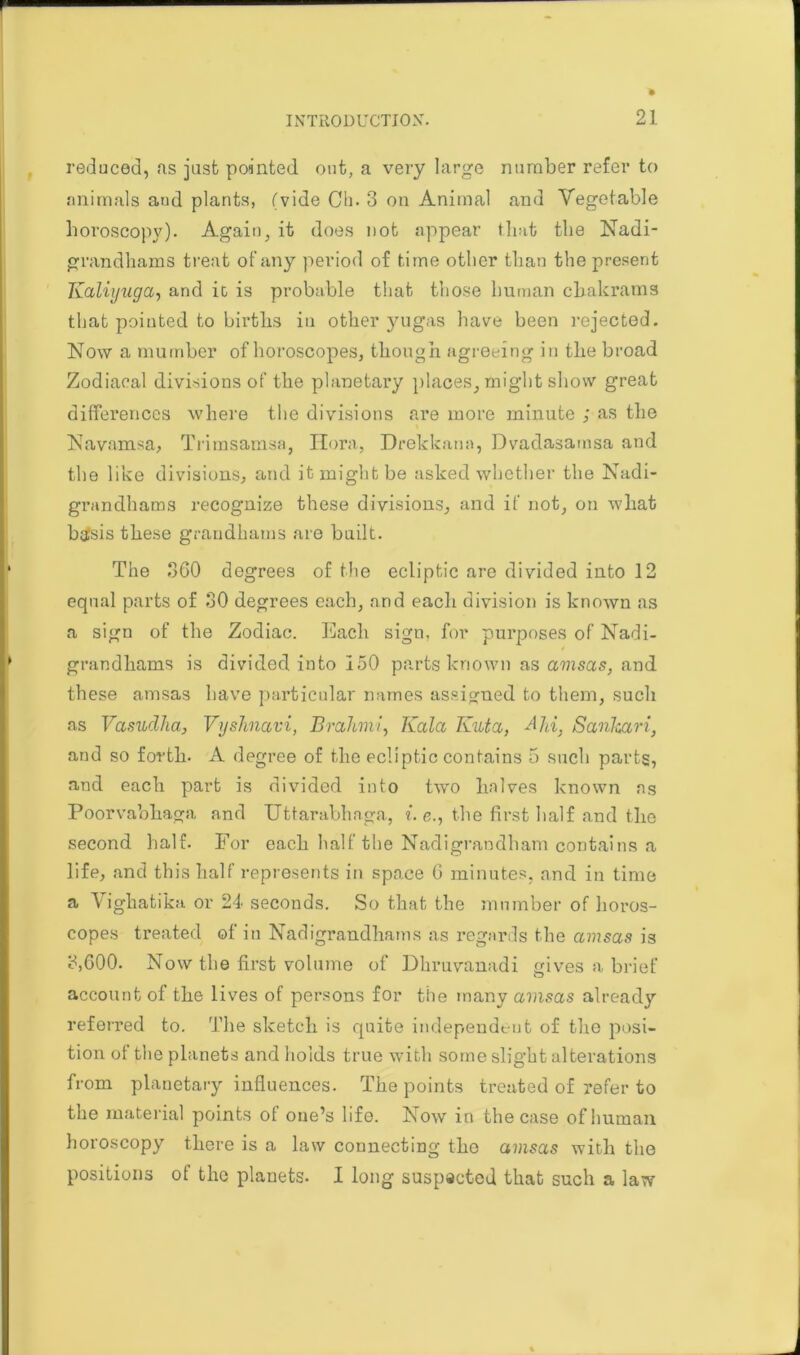 reduced, us just pointed out, a very large number refer to animals aud plants, (vide Ch. 3 on Animal and Vegetable horoscopy). Again, it does not appear that the Nadi- grandhams treat of any period of time other than the present Kaliyuga, and it is probable that those human cbakrams that pointed to births in other yugas have been rejected. Now a mumber of horoscopes, though agreeing in the broad Zodiacal divisions of the planetary places, might show great differences where the divisions are more minute ; as the Navamsa, Trimsamsa, Ilora, Drekkann, Dvadasamsa aud the like divisions, and it might be asked whether the Nadi- grandhams recognize these divisions, and if not, on what btfsis these grandhams are built. The 360 degrees of the ecliptic are divided into 12 equal parts of 30 degrees each, and each division is known as a sign of the Zodiac. Each sign, for purposes of Nadi- grandhams is divided into 150 parts known as amsas, and these amsas have particular names assigned to them, such as Vasudha, Vyshnavi, BrahmJ, Kola Kuta, A Id, Sanhari, and so forth. A degree of the ecliptic contains 5 such parts, and each part is divided into two halves known ns Poorvabhaga and Uttarabhaga, ?. e., the first half and the second half. For each half the Nadigrandham contains a life, and this half represents in space 6 minutes, and in time a Vighatika or 24 seconds. So that the mumber of horos- copes treated of in Nadigrandhams as regards the amsas is 3,600. Now the first volume of Dhruvanadi gives a brief account of the lives of persons for the many amsas already referred to. The sketch is quite independent of the posi- tion of the planets and holds true with some slight alterations from planetary influences. The points treated of refer to the material points of one’s life. Now in the case of human horoscopy there is a law connecting the amsas with the positions of the planets. I long suspected that such a law