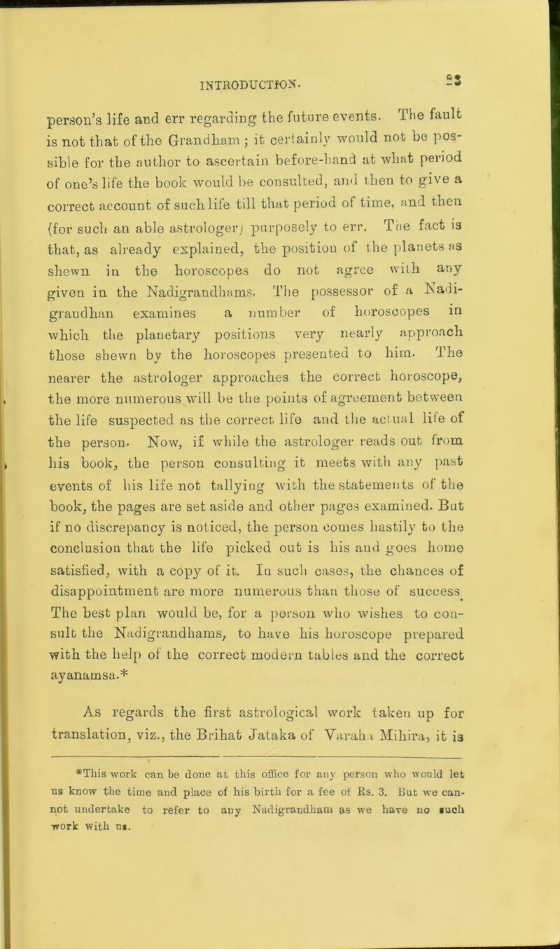 ft • person’s life and err regarding the future events. The fault is not that of the Grandham ; it certainly would not be pos- sible for the author to ascertain before-liand at wliat period of one’s life the book would be consulted, and then to give a correct account of such life till that period of time, and then (for such an able astrologer; purposely to err. The fact 13 that, as already explained, the position of the planets ms shewn in the horoscopes do not agree with any given in the Nadigrandhams. The possessor of a Nadi- graudhan examines a number of horoscopes in which the planetary positions very nearly approach those shewn by the horoscopes presented to him. The nearer the astrologer approaches the correct horoscope, the more numerous will be the points of agreement between the life suspected as the correct life and the actual life of the person. Now, if while the astrologer reads out from his book, the person consulting it meets with any past events of his life not tallying with the statements of the hook, the pages are set aside and other pages examined. But if no discrepancy is noticed, the person comes hastily to the conclusion that the life picked out is his and goes home satisfied, with a cop}7 of it. Iu such cases, the chances of disappointment are more numerous than those of success^ The best plan would be, for a person who wishes to con- sult the Nadigrandhams, to have his horoscope prepared with the help of the correct modern tables and the con'ect ayanamsa.* As regards the first astrological work taken up for translation, viz., the Brihat Jataka of Varahi Mihira, it is 1 ♦This work can be done at this office for any person who wonld let ns know the time and place of his birth for a fee of Rs. 3. But we can- not undertake to refer to any Nadigrandham as we have no such work with n«.