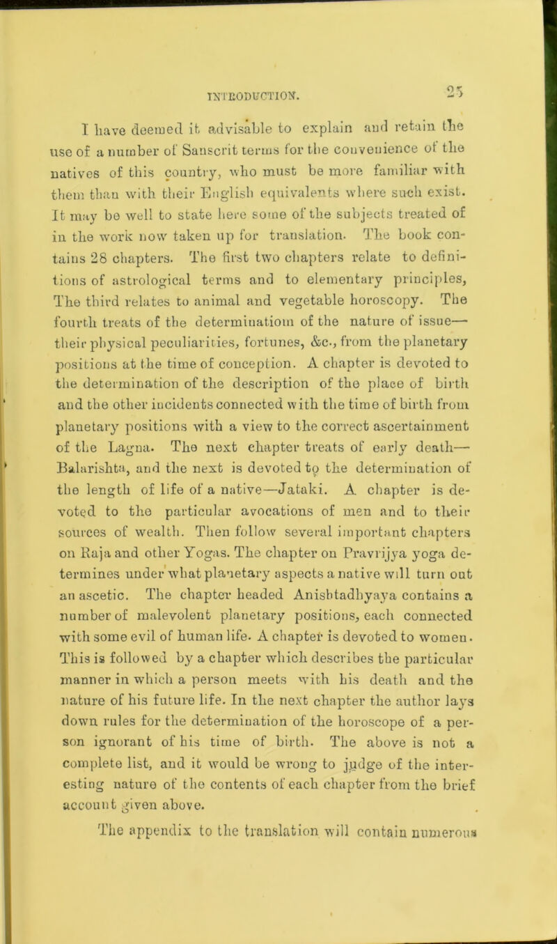 INTEODtfCTIOtf. OX — J 1 have deemed it advisable to explain and retain the use of a number ol Sanscrit terms for the convenience of the natives of this country, who must be more familiar with them than with their English equivalents where such exist. It may be well to state here some of the subjects treated of iu the work now taken up for translation. The book con- tains 28 chapters. The first two chapters relate to defini- tions of astrological terms and to elementary principles, The third relates to animal aud vegetable horoscopy. The fourth treats of the determination! of the nature of issue—- their physical peculiarities, fortunes, &c., from the planetary positions at the time of conception. A chapter is devoted to the determination of the description of the place of birth and the other incidents connected with the time of birth from planetary positions with a view to the correct ascertainment of the Lagna. The next chapter treats of early death— Balarishta and the next is devoted to the determination of • v the length of life of a native—Jataki. A chapter is de- voted to the particular avocations of men and to their sources of wealth. Then follow several important chapters on Raja and other Yogas. The chapter on Pravrijya }Toga de- termines under what planetary aspects a native will turn out an ascetic. The chapter headed Anisbtadhyaya contains a number of malevolent planetary positions, each connected with some evil of human life. A chapter is devoted to women. This is followed by a chapter which describes the particular manner in which a person meets with his death and the nature of his future life. In the next chapter the author la}'s down rules for the determination of the horoscope of a per- son ignorant of his time of birth. The above is not a complete list, and it would be wrong to j.udge of the inter- esting nature of the contents of each chapter from the brief account given above. The appendix to the translation will contain numerous
