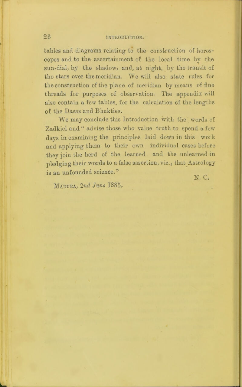 tables and diagrams relating to the construction of horos- copes and to the ascertainment of the local time by the sun-dial, by the shadow, and, at night, by tho transit of the stars over the meridian. We will also state rules for the construction of tho plaue of meridian by means of fine threads for purposes of observation. The appendix will also contain a few tables, for the calculation of the lengths of the Dasas and Bhukties. We may conclude this Introduction with the'words of Zadkiel and “ advise those who value truth to spend a few days in examining the principles laid down in this work and applying them to their own individual cases before they join the herd of the learned and the unlearned in pledging their words to a false assertion, viz., that Astrology is an unfounded science.'5 N. C. Madura, 2nd Juno 1885.