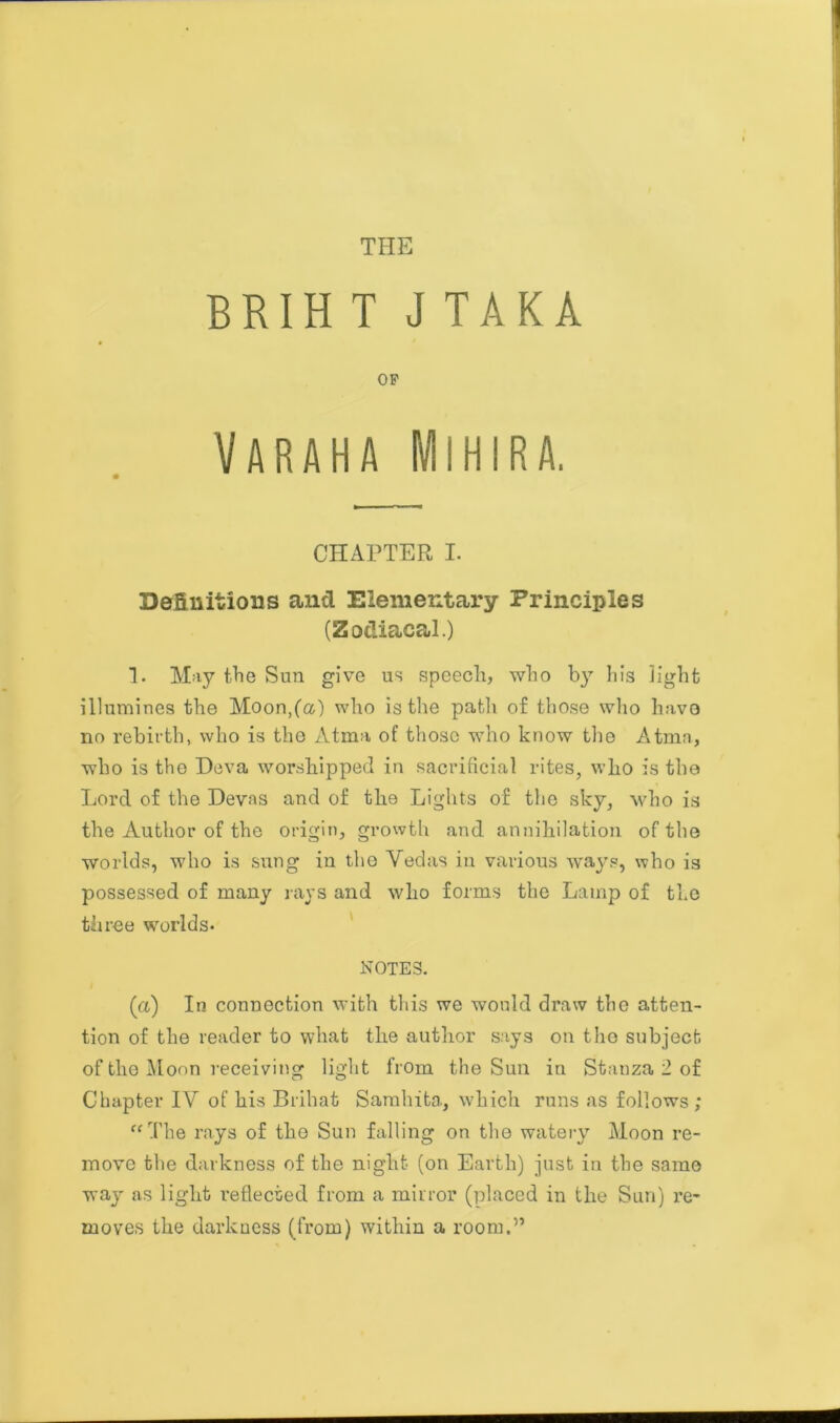 THE BRIH T J TAKA OF VAR AH A MlHIRA. CHAPTER I. Definitions and Elementary Principles (Zodiacal.) 1. May the Sun give us speech, who by his light illumines the Moon,(a) who is the path of those who havo no rebirth, who is the Atma of those who know the Atma, who is tho Deva worshipped in sacrificial rites, who is the Lord of the Devas and of the Lights of the sky, who is the Author of the origin, growth and annihilation of the worlds, who is sung in the Vedas in various ways, who is possessed of many rays and who forms the Lamp of the three worlds. notes. (a) In connection with this we would draw the atten- tion of the reader to what the author says on the subject of the Moon receiving light from the Sun in Stanza 2 of Chapter IV of his Brihat Sarahita, which runs as follows ; “The rays of the Sun falling on the watery Moon re- move the darkness of the night (on Earth) just in the same way as light reflected from a mirror (placed in the Sun) re- moves the darkness (from) within a room.”