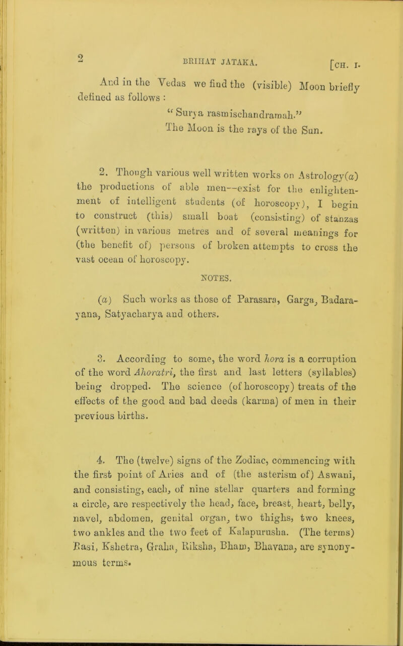 0 And in the Vedas we find tlae (visible) Moon briefly defined as follows : u Surva rasmischandramah.” rlhe Moon is the rays of the Sun. 2. Though various well written works on Astrology (a) the productions of able men—exist for the enlighten- ment of intelligent students (of horoscope), I begin to constiuct (this) small boat (consisting) of stanzas (written) in various metres and of several meanings for (the benefit of) persons of broken attempts to cross the vast ocean of horoscopy. NOTES. (a) Such works as those of Parasara, Garga^ Badara- yana, Satyackarya and others. 3. According to some, the word horn is a corruption of the word Ahoratri, the first and last letters (syllables) being dropped. The science (of horoscopy) treats of the effects of the good and bad deeds (karma) of men in their previous births. 4. The (twelve) signs of the Zodiac, commencing with the first point of Aries and of (the asterism of) Aswani, and consisting, each, of nine stellar quarters and forming a circle, are respectively the head, face, breast, heart, belly, navel, abdomen, genital organ, two thighs, two knees, two ankles and the two feet of Kalapurusha. (The terms) Basi, Kshetra, Gfraha, Riksha, Bham, Bhavana; are synony- mous terms.